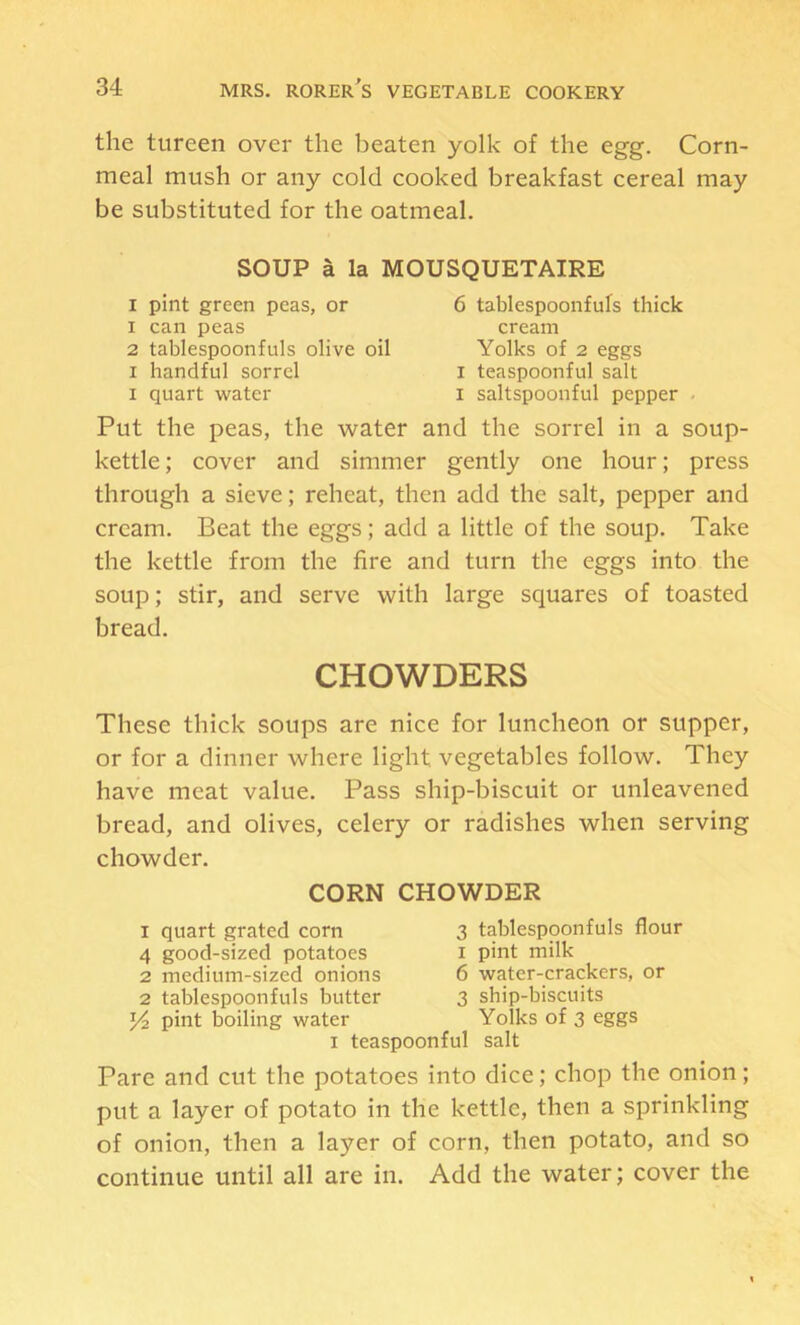 the tureen over the beaten yolk of the egg. Corn- meal mush or any cold cooked breakfast cereal may be substituted for the oatmeal. SOUP a la MOUSQUETAIRE I pint green peas, or 6 tablespoonfufs thick 1 can peas cream 2 tablespoonfuls olive oil Yolks of 2 eggs I handful sorrel i teaspoonful salt I quart water i saltspoonful pepper . Put the peas, the water and the sorrel in a soup- kettle ; cover and simmer gently one hour; press through a sieve; reheat, then add the salt, pepper and cream. Beat the eggs; add a little of the soup. Take the kettle from the fire and turn the eggs into the soup; stir, and serve with large squares of toasted bread. CHOWDERS These thick soups are nice for luncheon or supper, or for a dinner where light vegetables follow. They have meat value. Pass ship-biscuit or unleavened bread, and olives, celery or radishes when serving chowder. CORN CHOWDER 1 quart grated corn 3 tablespoonfuls flour 4 good-sized potatoes i pint milk 2 medium-sized onions 6 water-crackers, or 2 tablespoonfuls butter 3 ship-biscuits Yz pint boiling water Yolks of 3 eggs I teaspoonful salt Pare and cut the potatoes into dice; chop the onion; put a layer of potato in the kettle, then a sprinkling of onion, then a layer of corn, then potato, and so continue until all are in. Add the water; cover the