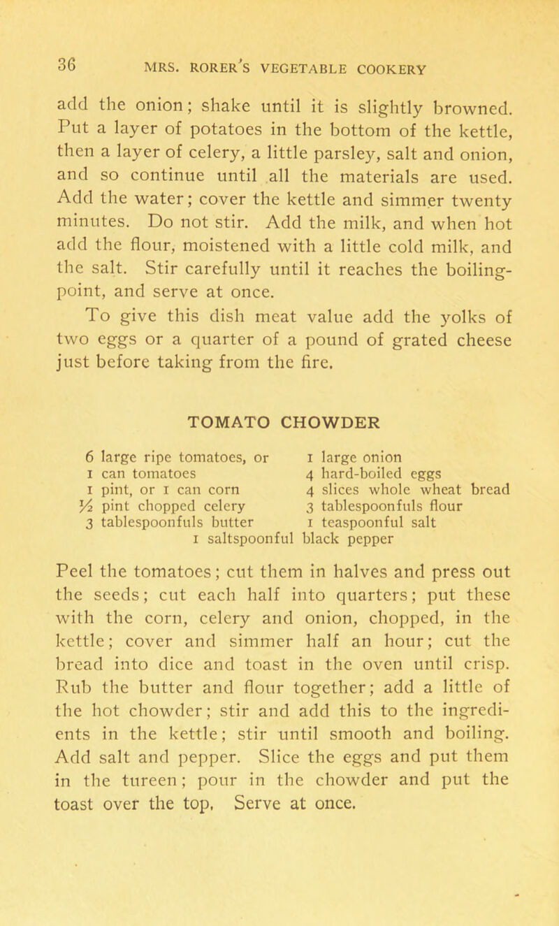 add the onion j shake until it is slightly browned. Put a layer of potatoes in the bottom of the kettle, then a layer of celery, a little parsley, salt and onion, and so continue until all the materials are used. Add the water; cover the kettle and simmer twenty minutes. Do not stir. Add the milk, and when hot add the flour, moistened with a little cold milk, and the salt. Stir carefully until it reaches the boiling- point, and serve at once. To give this dish meat value add the yolks of two eggs or a quarter of a pound of grated cheese just before taking from the fire. Peel the tomatoes; cut them in halves and press out the seeds; cut each half into quarters; put these with the corn, celery and onion, chopped, in the kettle; cover and simmer half an hour; cut the bread into dice and toast in the oven until crisp. Rub the butter and flour together; add a little of the hot chowder; stir and add this to the ingredi- ents in the kettle; stir until smooth and boiling. Add salt and pepper. Slice the eggs and put them in the tureen; pour in the chowder and put the toast over the top. Serve at once. TOMATO CHOWDER 6 large ripe tomatoes, or I can tomatoes I pint, or I can corn pint chopped celery 3 tablespoonfnls butter I large onion 4 hard-boiled eggs 4 slices whole wheat bread 3 tablespoonfuls flour I teaspoonful salt