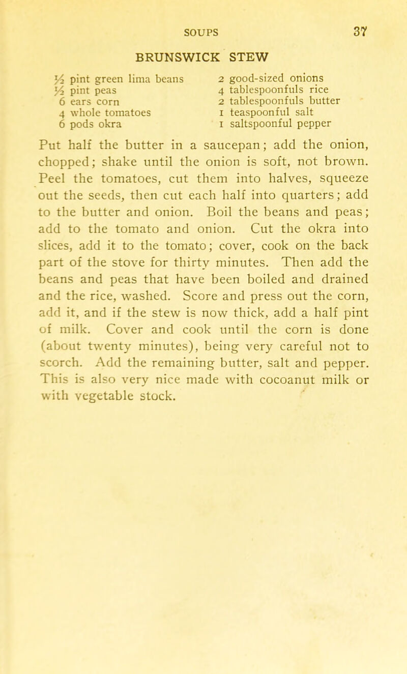 BRUNSWICK STEW pint peas 6 ears corn pint green lima beans 2 good-sized onions 4 tablespoonfuls rice 4 whole tomatoes 6 pods okra 2 tablespoonfuls butter I teaspoonful salt I saltspoonful pepper Put half the butter in a saucepan; add the onion, chopped; shake until the onion is soft, not brown. Peel the tomatoes, cut them into halves, squeeze out the seeds, then cut each half into quarters; add to the butter and onion. Boil the beans and peas; add to the tomato and onion. Cut the okra into slices, add it to the tomato; cover, cook on the back part of the stove for thirty minutes. Then add the beans and peas that have been boiled and drained and the rice, washed. Score and press out the corn, add it, and if the stew is now thick, add a half pint of milk. Cover and cook until the corn is done (about twenty minutes), being very careful not to scorch. Add the remaining butter, salt and pepper. This is also very nice made with cocoanut milk or with vegetable stock.