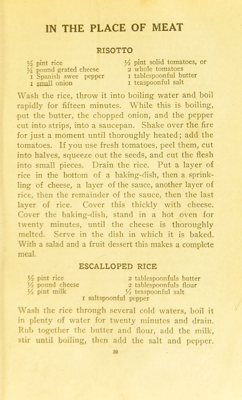 IN THE PLACE OF MEAT RISOTTO t/2 pint rice pound grated cheese I Spanish swee pepper I small onion pint solid tomatoes, or 2 whole tomatoes I tablespoonful butter I teaspoonful salt Wash the rice, throw it into boiling water and boil rapidly for fifteen minutes. While this is boiling, put the butter, the chopped onion, and the pepper cut into strips, into a saucepan. Shake over the fire for just a moment until thoroughly heated; add the tomatoes. If you use fresh tomatoes, peel them, cut into halves, squeeze out the seeds, and cut the flesh into small pieces. Drain the rice. Put a layer of rice in the bottom of a baking-dish, then a sprink- ling of cheese, a layer of the sauce, another layer of rice, then the remainder of the sauce, then the last layer of rice. Cover this thickly with cheese. Cover the baking-dish, stand in a hot oven for twenty minutes, until the cheese is thoroughly melted. Serve in the dish in which it is baked. With a salad and a fruit dessert this makes a complete meal. I saltspoonful pepper Wash the rice through several cold waters, boil it in plenty of water for twenty minutes and drain. Rub together the butter and flour, add the milk, stir until boiling, then add the salt and pepper. ESCALLOPED RICE Y2 pint rice Yi pound cheese Yz pint milk 2 tablespoonfuls butter 2 tablespoonfuls flour Yz teaspoonful salt