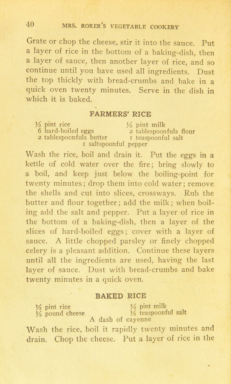 Grate or chop the cheese, stir it into the sauce. Put a layer of rice in the bottom of a baking-dish, then a layer of sauce, then another layer of rice, and so continue until you have used all ingredients. Dust the top thickly with bread-crumbs and bake in a quick oven twenty minutes. Serve in the dish in which it is baked. FARMERS’ RICE V2 pint rice pint milk 6 hard-boiled eggs 2 tablespoonfuls flour 2 tablespoonfuls butter i teaspoonful salt I saltspoonful pepper Wash the rice, boil and drain it. Put the eggs in a kettle of cold water over the fire; bring slowly to a boil, and keep just below the boiling-point for twenty minutes; drop them into cold water; remove the shells and cut into slices, crossways. Rub the butter and flour together; add the milk; when boil- ing add the salt and pepper. Put a layer of rice in the bottom of a baking-dish, then a layer of the slices of hard-boiled eggs; cover with a layer of sauce. A little chopped parsley or finely chopped celery is a pleasant addition. Continue these layers until all the ingredients are used, having the last layer of sauce. Dust with bread-crumbs and bake twenty minutes in a quick oven. BAKED RICE ]E4 pint rice Vz pint milk pound cheese Vz teaspoonful salt A dash of cayenne Wash the rice, boil it rapidly twenty minutes and drain. Chop the cheese. Put a layer of rice in the