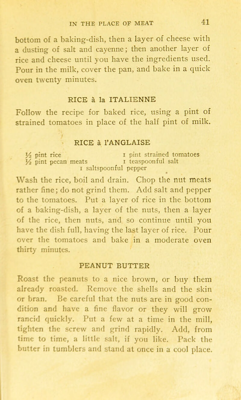 bottom of a baking-dish, then a layer of cheese with a dusting of salt and cayenne; then another layer of rice and cheese until you have the ingredients used. Pour in the milk, cover the pan, and bake in a quick oven twenty minutes. RICE a la ITALIENNE Follow the recipe for baked rice, using a pint of strained tomatoes in place of the half pint of milk. < RICE a I’ANGLAISE Yi pint rice i pint strained tomatoes Yi pint pecan meats i teaspoonful salt I saltspoonful pepper • Wash the rice, boil and drain. Chop the nut meats rather fine; do not grind them. Add salt and pepper to the tomatoes. Put a layer of rice in the bottom of a baking-dish, a layer of the nuts, then a layer of the rice, then nuts, and so continue until you have the dish full, having the last layer of rice. Pour over the tomatoes and bake in a moderate oven thirty minutes. PEANUT BUTTER Roast the peanuts to a nice brown, or buy them already roasted. Remove the shells and the skin or bran. Be careful that the nuts are in good con- dition and have a fine flavor or they will grow rancid quickly. Put a few at a time in the mill, tighten the screw and grind rapidly. Add, from time to time, a little salt, if you like. Pack the butter in tumblers and stand at once in a cool place.
