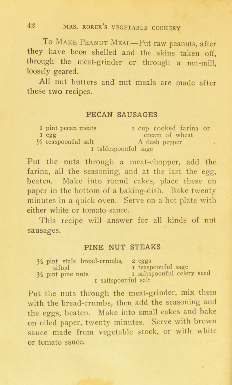 To Make Peanut Meal—Put raw peanuts, after they have been shelled and the skins taken off, through the meat-grinder or through a nut-mill, loosely geared. All nut butters and nut meals are made after these two recipes. PECAN SAUSAGES I pint pecan meats i cup cooked farina or I egg cream of wheat teaspoonful salt A dash pepper I tablespoonful sage Put the nuts through a meat-chopper, add the farina, all the seasoning, and at the last the egg, beaten. Make into round cakes, place these on paper in the bottom of a baking-dish. Bake twenty minutes in a quick oven. Serve on a hot plate with either white or tomato sauce. This recipe will answer for all kinds of nut sausages. PINE NUT STEAKS Yi pint stale bread-crumbs, 2 eggs sifted I teaspoonful sage 14 pint pine nuts i saltspoonful celery seed I saltspoonful salt Put the nuts through the meat-grinder, mix them with the bread-crumbs, then add the seasoning and the eggs, beaten. Make into small cakes and bake on oiled paper, twenty minutes. Serve with brown sauce made from vegetable stock, or with white or tomato sauce.