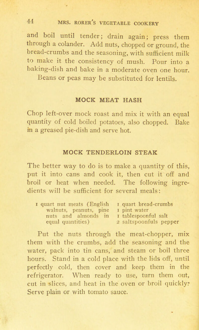 and boil until tender; drain again; press them through a colander. Add nuts, chopped or ground, the bread-crumbs and the seasoning, with sufficient milk to make it the consistency of mush. Pour into a baking-dish and bake in a moderate oven one hour. Beans or peas may be substituted for lentils. MOCK MEAT HASH Chop left-over mock roast and mix it with an equal quantity of cold boiled potatoes, also chopped. Bake in a greased pie-dish and serve hot. MOCK TENDERLOIN STEAK The better way to do is to make a quantity of this, put it into cans and cook it, then cut it oflf and broil or heat when needed. The following ingre- dients will be sufficient for several meals; I quart nut meats (English i quart bread-crumbs walnuts, peanuts, pine i pint water nuts and almonds in i tablespoonful salt equal quantities) 2 saltspoonfuls pepper Put the nuts through the meat-chopper, mix them with the crumbs, add the seasoning and the water, pack into tin cans, and steam or boil three hours. Stand in a cold place with the lids off, until perfectly cold, then cover and keep them in the refrigerator. When ready to use, turn them out, cut in slices, and heat in the oven or broil quickly: Serve plain or with tomato sauce.