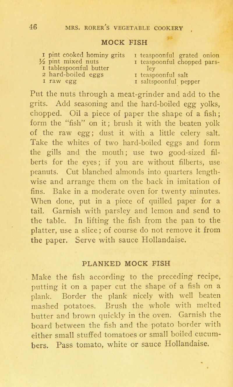 MOCK FISH I pint cooked hominy grits i teaspoonful grated onion Put the nuts through a meat-grinder and add to the grits. Add seasoning and the hard-boiled egg yolks, chopped. Oil a piece of paper the shape of a fish; form the “fish” on it; brush it with the beaten yolk of the raw egg; dust it with a little celery salt. Take the whites of two hard-boiled eggs and form the gills and the mouth; use two good-sized fil- berts for the eyes; if you are without filberts, use peanuts. Cut blanched almonds into quarters length- wise and arrange them on the back in imitation of fins. Bake in a moderate oven for twenty minutes. When done, put in a piece of quilled paper for a tail. Garnish with parsley and lemon and send to the table. In lifting the fish from the pan to the platter, use a slice; of course do not remove it from the paper. Serve with sauce Hollandaise. Make the fish according to the preceding recipe, putting it on a paper cut the shape of a fish on a plank. Border the plank nicely with well beaten mashed potatoes. Brush the whole with melted butter and brown quickly in the oven. Garnish the board between the fish and the potato border with either small stuffed tomatoes or small boiled cucum- bers. Pass tomato, white or sauce Hollandaise. Yz pint mixed nuts 1 tablespoonful butter 2 hard-boiled eggs I raw egg I teaspoonful chopped pars- ley I teaspoonful salt I saltspoonful pepper PLANKED MOCK FISH