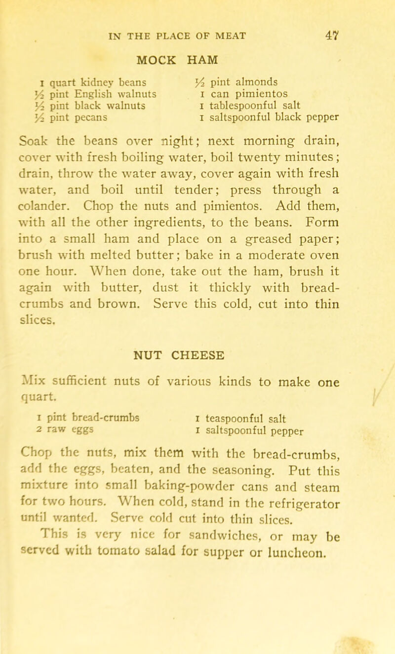 MOCK HAM I quart kidney beans pint English walnuts Yz pint black walnuts Y pint pecans Yz pint almonds I can pimientos I tablespoonful salt I saltspoonful black pepper Soak the beans over night; next morning drain, cover with fresh boiling water, boil twenty minutes; drain, throw the water away, cover again with fresh water, and boil until tender; press through a colander. Chop the nuts and pimientos. Add them, with all the other ingredients, to the beans. Form into a small ham and place on a greased paper; brush with melted butter; bake in a moderate oven one hour. When done, take out the ham, brush it again with butter, dust it thickly with bread- crumbs and brown. Serve this cold, cut into thin slices. Mix sufficient nuts of various kinds to make one quart. Chop the nuts, mix them with the bread-crumbs, add the eggs, beaten, and the seasoning. Put this mixture into small baking-powder cans and steam for two hours. When cold, stand in the refrigerator until wanted. Serve cold cut into thin slices. This is very nice for sandwiches, or may be served with tomato salad for supper or luncheon. NUT CHEESE 1 pint bread-crumbs 2 raw eggs I teaspoonful salt I saltspoonful pepper