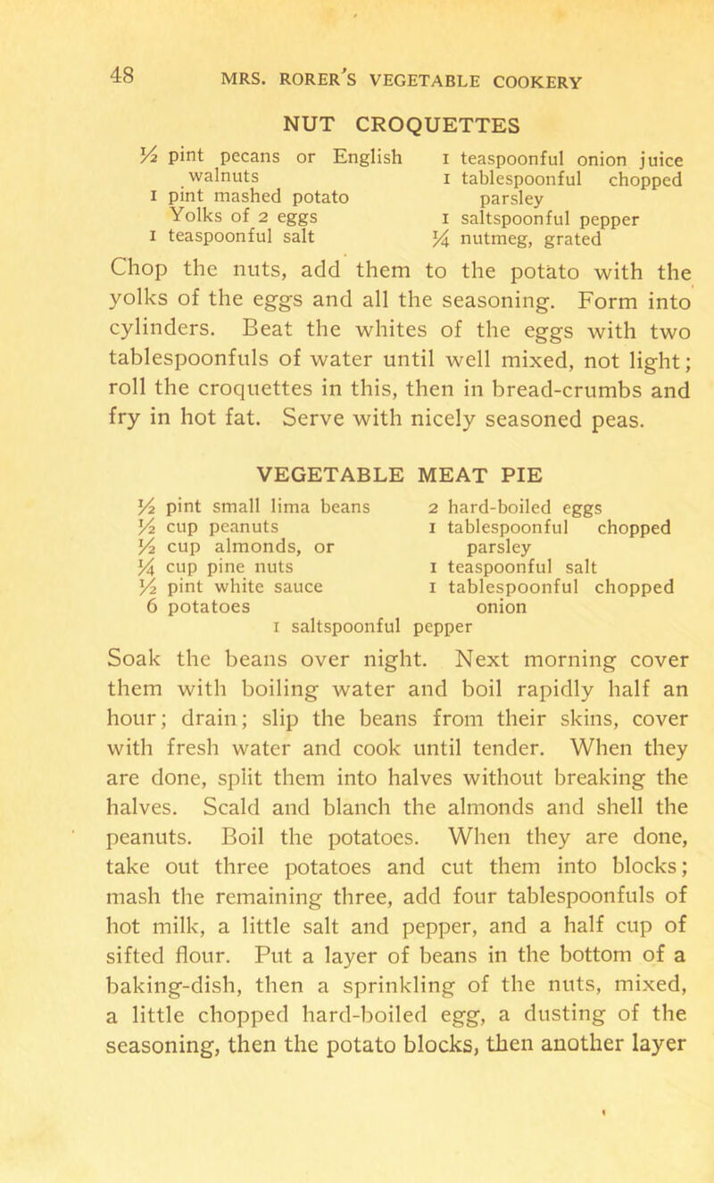 NUT CROQUETTES pint pecans or English walnuts I pint mashed potato Yolks of 2 eggs I teaspoonful salt I teaspoonful onion juice I tablespoonful chopped parsley I saltspoonful pepper nutmeg, grated Chop the nuts, add them to the potato with the yolks of the eggs and all the seasoning. Form into cylinders. Beat the whites of the eggs with two tablespoonfuls of water until well mixed, not light; roll the croquettes in this, then in bread-crumbs and fry in hot fat. Serve with nicely seasoned peas. VEGETABLE MEAT PIE Yt. pint small lima beans V2 cup peanuts Yi cup almonds, or Ya cup pine nuts Yi pint white sauce 6 potatoes 2 hard-boiled eggs I tablespoonful chopped parsley I teaspoonful salt I tablespoonful chopped onion I saltspoonful pepper Soak the beans over night. Next morning cover them with boiling water and boil rapidly half an hour; drain; slip the beans from their skins, cover with fresh water and cook until tender. When they are done, split them into halves without breaking the halves. Scald and blanch the almonds and shell the peanuts. Boil the potatoes. When they are done, take out three potatoes and cut them into blocks; mash the remaining three, add four tablespoonfuls of hot milk, a little salt and pepper, and a half cup of sifted flour. Put a layer of beans in the bottom of a baking-dish, then a sprinkling of the nuts, mixed, a little chopped hard-boiled egg, a dusting of the seasoning, then the potato blocks, then another layer