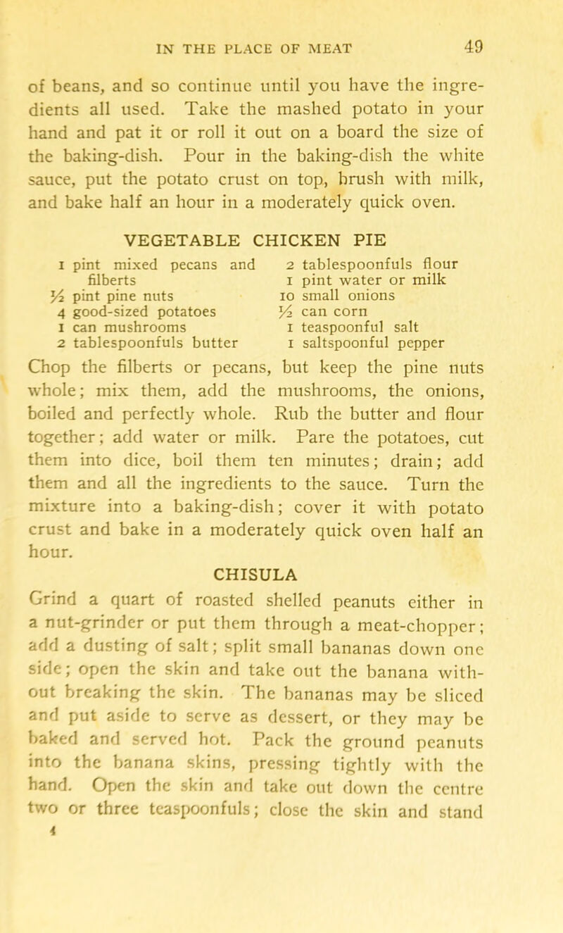 of beans, and so continue until you have the ingre- dients all used. Take the mashed potato in your hand and pat it or roll it out on a board the size of the baking-dish. Pour in the baking-dish the white sauce, put the potato crust on top, brush with milk, and bake half an hour in a moderately quick oven. VEGETABLE CHICKEN PIE I pint mixed pecans and 2 tablespoonfuls flour Chop the filberts or pecans, but keep the pine nuts whole; mix them, add the mushrooms, the onions, boiled and perfectly whole. Rub the butter and flour together; add water or milk. Pare the potatoes, cut them into dice, boil them ten minutes; drain; add them and all the ingredients to the sauce. Turn the mixture into a baking-dish; cover it with potato crust and bake in a moderately quick oven half an hour. Grind a quart of roasted shelled peanuts either in a nut-grinder or put them through a meat-chopper; add a dusting of salt; split small bananas down one side; open the skin and take out the banana with- out breaking the skin. The bananas may be sliced and put aside to serve as dessert, or they may be baked and served hot. Pack the ground peanuts into the banana skins, pressing tightly with the hand. Open the skin and take out down the centre two or three teaspoonfuls; close the skin and stand filberts Yi pint pine nuts 4 good-sized potatoes 1 can mushrooms 2 tablespoonfuls butter I pint water or milk 10 small onions Yi can corn I teaspoonful salt I saltspoonful pepper CHISULA