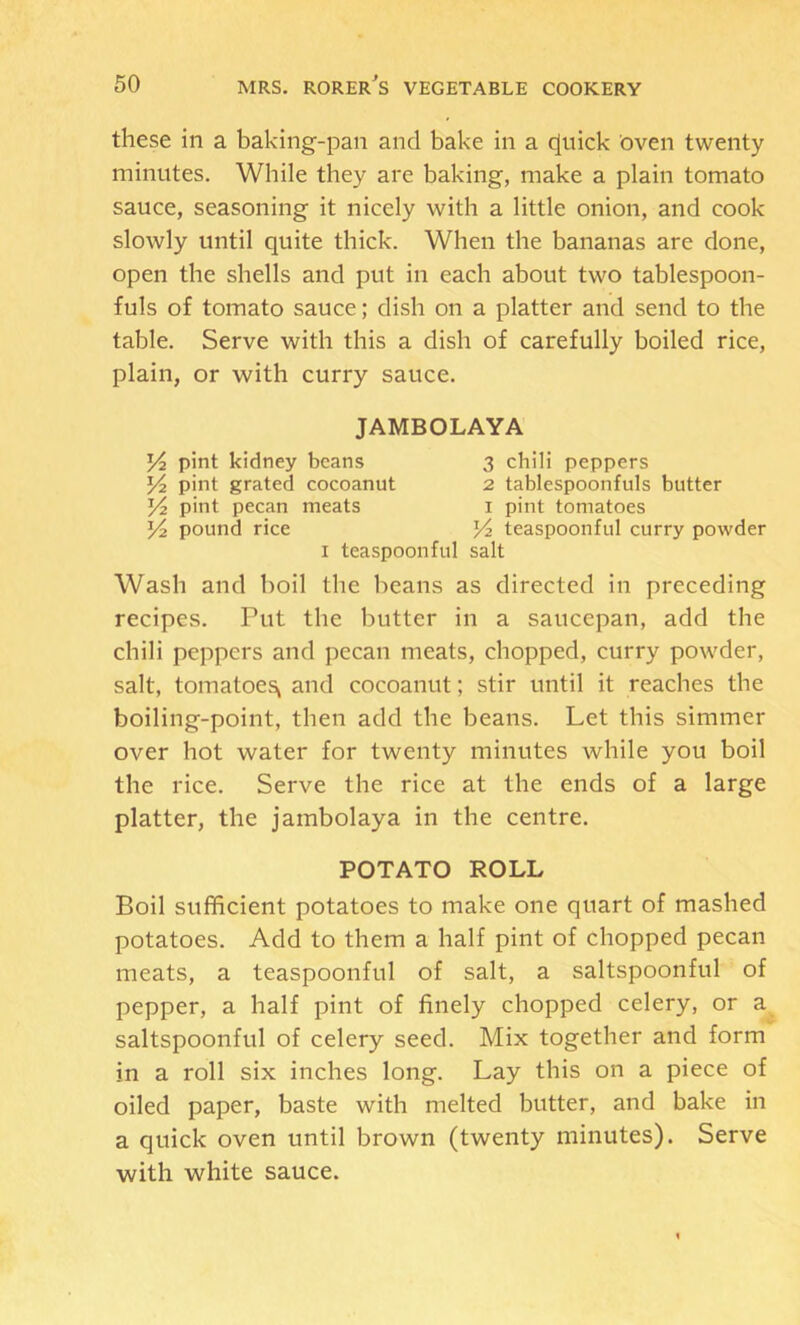 these in a baking-pan and bake in a c(uick oven twenty minutes. While they are baking, make a plain tomato sauce, seasoning it nicely with a little onion, and cook slowly until quite thick. When the bananas are done, open the shells and put in each about two tablespoon- fuls of tomato sauce; dish on a platter and send to the table. Serve with this a dish of carefully boiled rice, plain, or with curry sauce. JAMBOLAYA Yz pint kidney beans 3 chili peppers Yz pint grated cocoanut 2 tablespoonfuls butter Y2 pint pecan meats i pint tomatoes Y2 pound rice Yz teaspoonful curry powder I teaspoonful salt Wash and boil the beans as directed in preceding recipes. Put the butter in a saucepan, add the chili peppers and pecan meats, chopped, curry powder, salt, tomatoes^ and cocoanut; stir until it reaches the boiling-point, then add the beans. Let this simmer over hot water for twenty minutes while you boil the rice. Serve the rice at the ends of a large platter, the jambolaya in the centre. POTATO ROLL Boil sufficient potatoes to make one quart of mashed potatoes. Add to them a half pint of chopped pecan meats, a teaspoonful of salt, a saltspoonful of pepper, a half pint of finely chopped celery, or a saltspoonful of celery seed. Mix together and form in a roll six inches long. Lay this on a piece of oiled paper, baste with melted butter, and bake in a quick oven until brown (twenty minutes). Serve with white sauce.