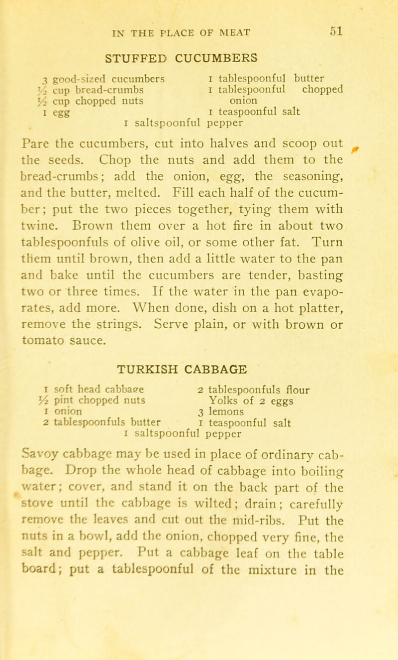 STUFFED CUCUMBERS 3 good-sized cucumbers i tablespoonful butter 1-2 cup bread-crumbs i tablespoonful chopped 1/2 cup chopped nuts onion I egg I teaspoonful salt I saltspoonful pepper Pare the cucumbers, cut into halves and scoop out the seeds. Chop the nuts and add them to the bread-crumbs; add the onion, egg, the seasoning, and the butter, melted. Fill each half of the cucum- ber; put the two pieces together, tying them with twine. Brown them over a hot fire in about two tablespoonfuls of olive oil, or some other fat. Turn them until brown, then add a little water to the pan and bake until the cucumbers are tender, basting two or three times. If the water in the pan evapo- rates, add more. When done, dish on a hot platter, remove the strings. Serve plain, or with brown or tomato sauce. TURKISH CABBAGE I soft head cabbap^e 2 tablespoonfuls flour 14 pint chopped nuts Yolks of 2 eggs 1 onion 3 lemons 2 tablespoonfuls butter i teaspoonful salt I saltspoonful pepper Savoy cabbage may be used in place of ordinary cab- bage. Drop the whole head of cabbage into boiling water; cover, and stand it on the back part of the stove until the cabbage is wilted; drain ; carefully remove the leaves and cut out the mid-ribs. Put the nuts in a bowl, add the onion, chopped very fine, the salt and pepper. Put a cabbage leaf on the table board; put a tablespoonful of the mixture in the