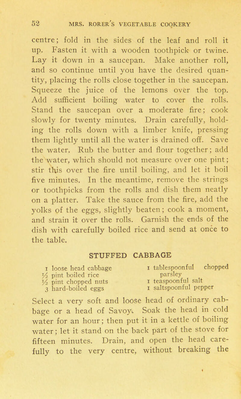centre; fold in the sides of the leaf and roll it np. Fasten it with a wooden toothpick or twine. Lay it down in a saucepan. Make another roll, and so continue until you have the desired quan- tity, placing the rolls close together in the saucepan. Squeeze the juice of the lemons over the top. Add sufficient boiling water to cover the rolls. Stand the saucepan over a moderate fire; cook slowly for twenty minutes. Drain carefully, hold- ing the rolls down with a limber knife, pressing them lightly until all the water is drained off. Save the water. Rub the butter and flour together; add the water, which should not measure over one pint; stir this over the fire until boiling, and let it boil five minutes. In the meantime, remove the strings or toothpicks from the rolls and dish them neatly on a platter. Take the sauce from the fire, add the yolks of the eggs, slightly beaten; cook a moment, and strain it over the rolls. Garnish the ends of the dish with carefully boiled rice and send at once to the table. Select a very soft and loose head of ordinary cab- bage or a head of Savoyu Soak the head in cold water for an hour; then put it in a kettle of boiling water; let it stand on the back part of the stove for fifteen minutes. Drain, and open the head care- fully to the very centre, without breaking the STUFFED CABBAGE I loose head cabbage Y2 pint boiled rice Y2 pint chopped nuts 3 hard-boiled eggs I tablespoonful chopped parsley I teaspoonful salt I saltspoonful pepper