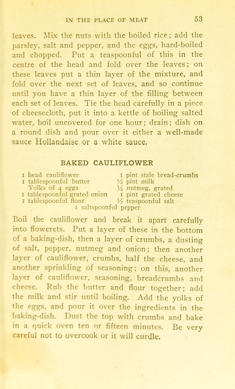 leaves. Mix the nuts with the boiled rice; add the parsley, salt and pepper, and the eggs, hard-boiled and chopped. Put a teaspoonful of this in the centre of the head and fold over the leaves; on these leaves put a thin layer of the mixture, and fold over the next set of leaves, and so continue until you have a thin layer of the filling between each set of leaves. Tie the head carefully in a piece of cheesecloth, put it into a kettle of boiling salted water, boil uncovered for one hour; drain; dish on a round dish and pour over it either a well-made sauce Hollandaise or a white sauce. BAKED CAULIFLOWER I head cauliflower i pint stale bread-crumbs I tablespoonful butter pint milk Yolks of 4 eggs yf nutmeg, grated I tablespoonful grated onion i pint grated cheese I tablespoonful flour teaspoonful salt I saltspoonful pepper Boil the cauliflower and break it apart carefully into flowerets. Put a layer of these in the bottom of a baking-dish, then a layer of crumbs, a dusting of salt, pepper, nutmeg and onion; then another layer of cauliflower, crumbs, half the cheese, and another sprinkling of seasoning; on this, another layer of cauliflower, seasoning, breadcrumbs and cheese. Rub the butter and flour together; add the milk and stir until boiling. Add the yolks of the eggs, and pour it over the ingredients in the baking-dish. Dust the top with crumbs and bake in a quick oven ten or fifteen minutes. Be very careful not to overcook or it will curdle.