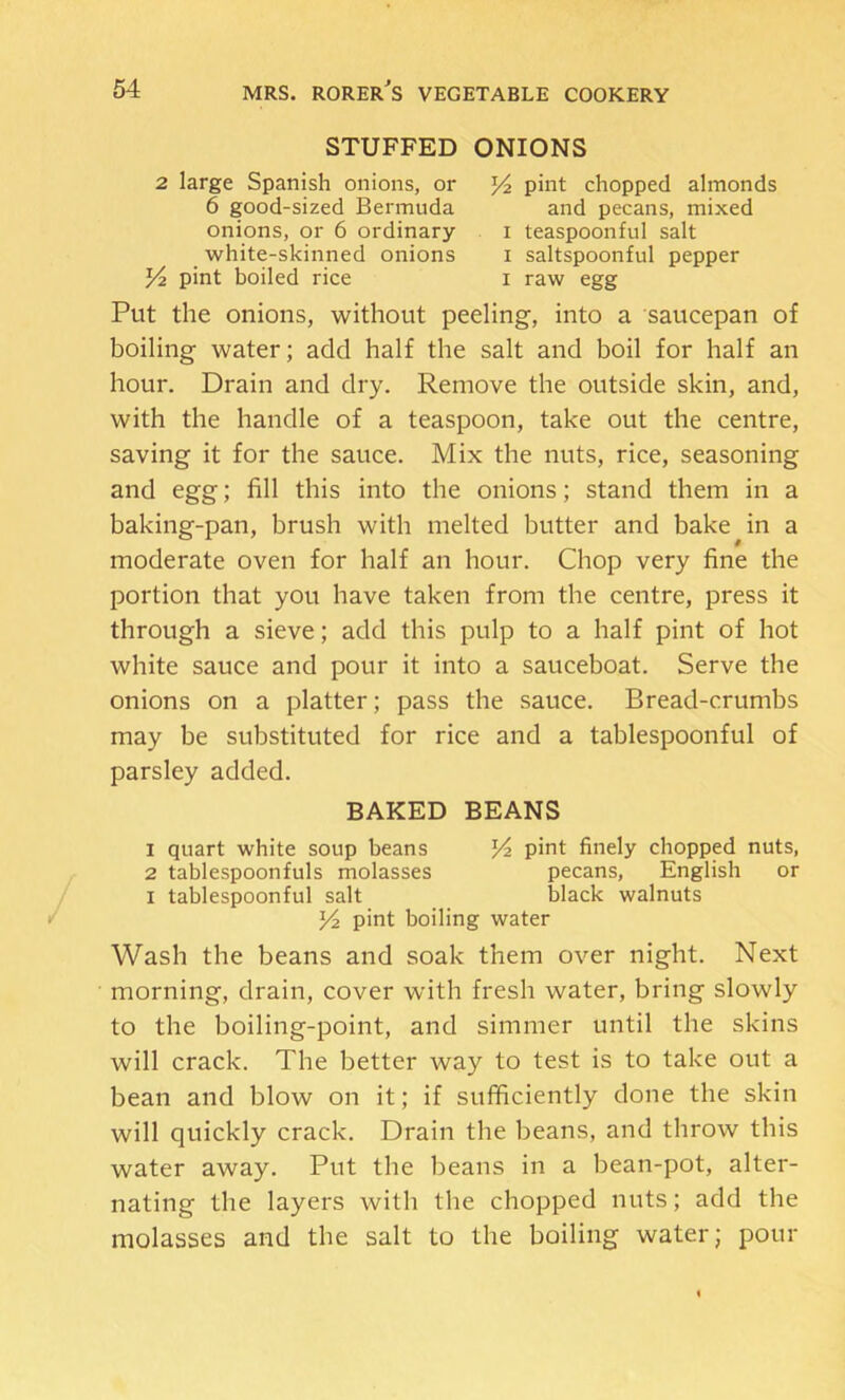 STUFFED ONIONS 2 large Spanish onions, or 6 good-sized Bermuda onions, or 6 ordinary white-skinned onions Yz pint boiled rice Y2 pint chopped almonds and pecans, mixed I teaspoonful salt I saltspoonful pepper I raw egg Put the onions, without peeling, into a saucepan of boiling water; add half the salt and boil for half an hour. Drain and dry. Remove the outside skin, and, with the handle of a teaspoon, take out the centre, saving it for the sauce. Mix the nuts, rice, seasoning and egg; fill this into the onions; stand them in a baking-pan, brush with melted butter and bake in a moderate oven for half an hour. Chop very fine the portion that you have taken from the centre, press it through a sieve; add this pulp to a half pint of hot white sauce and pour it into a sauceboat. Serve the onions on a platter; pass the sauce. Bread-crumbs may be substituted for rice and a tablespoonful of parsley added. BAKED BEANS 1 quart white soup beans pint finely chopped nuts, 2 tablespoonfuls molasses pecans, English or I tablespoonful salt black walnuts Yi pint boiling water Wash the beans and soak them over night. Next morning, drain, cover with fresh water, bring slowly to the boiling-point, and simmer until the skins will crack. The better way to test is to take out a bean and blow on it; if sufficiently done the skin will quickly crack. Drain the beans, and throw this water away. Put the beans in a bean-pot, alter- nating the layers with the chopped nuts; add the molasses and the salt to the boiling water; pour