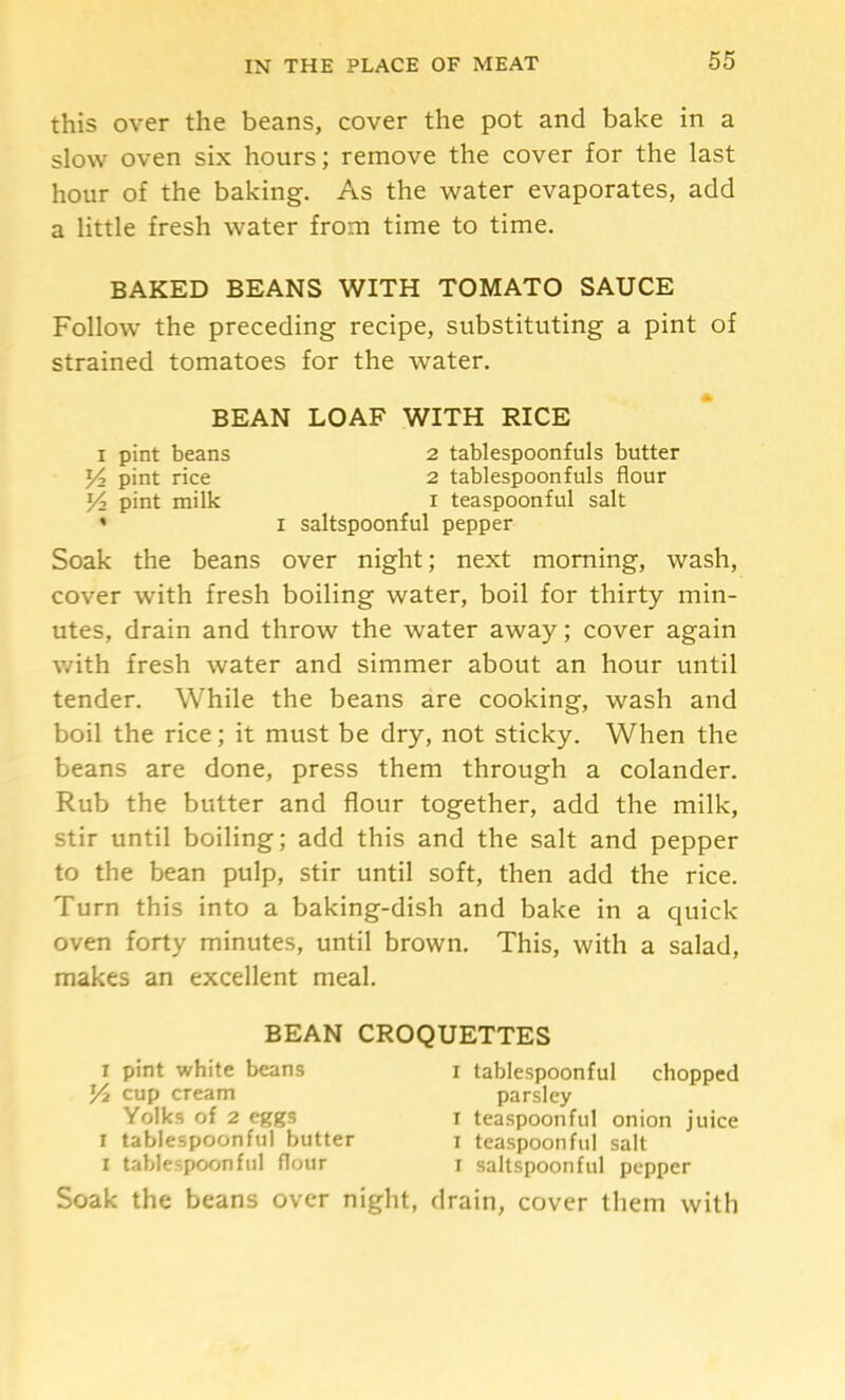 this over the beans, cover the pot and bake in a slow oven six hours; remove the cover for the last hour of the baking. As the water evaporates, add a little fresh water from time to time. BAKED BEANS WITH TOMATO SAUCE Follow the preceding recipe, substituting a pint of strained tomatoes for the water. BEAN LOAF WITH RICE I pint beans 2 tablespoonfuls butter pint rice 2 tablespoonfuls flour pint milk i teaspoonful salt * I saltspoonful pepper Soak the beans over night; next morning, wash, cover with fresh boiling water, boil for thirty min- utes, drain and throw the water away; cover again with fresh water and simmer about an hour until tender. While the beans are cooking, wash and boil the rice; it must be dry, not sticky. When the beans are done, press them through a colander. Rub the butter and flour together, add the milk, stir until boiling; add this and the salt and pepper to the bean pulp, stir until soft, then add the rice. Turn this into a baking-dish and bake in a quick- oven forty minutes, until brown. This, with a salad, makes an excellent meal. BEAN CROQUETTES I pint white beans i tablespoonful chopped K cup cream parsley Yolks of 2 eggs I teaspoonful onion juice I tablespoonful butter j teaspoonful salt I tablespoon fill flour i saltspoonful pepper Soak the beans over night, drain, cover them with