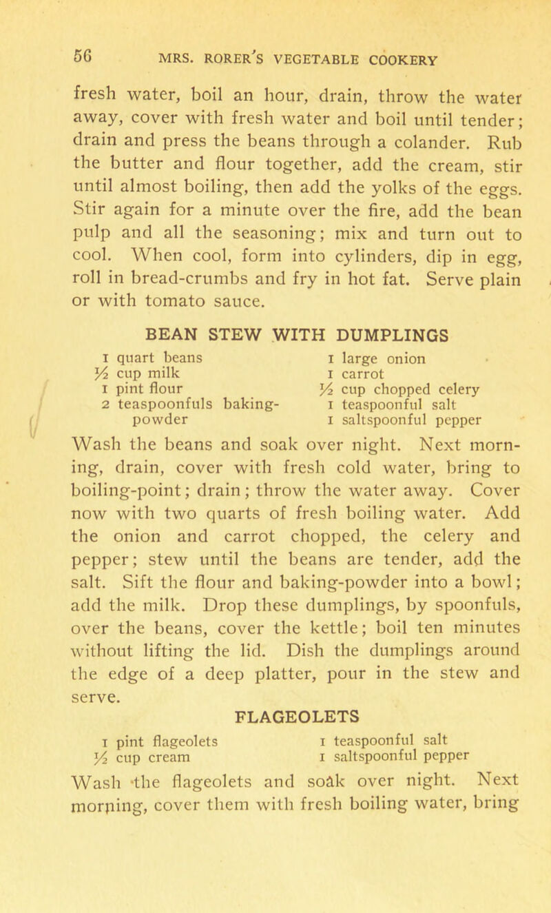 fresh water, boil an hour, drain, throw the water away, cover with fresh water and boil until tender; drain and press the beans through a colander. Rub the butter and flour together, add the cream, stir until almost boiling, then add the yolks of the eggs. Stir again for a minute over the fire, add the bean pulp and all the seasoning; mix and turn out to cool. When cool, form into cylinders, dip in egg, roll in bread-crumbs and fry in hot fat. Serve plain or with tomato sauce. BEAN STEW WITH DUMPLINGS I quart beans i large onion cup milk I carrot 1 pint flour cup chopped celery 2 teaspoonfuls baking- i teaspoonful salt powder i saltspoonful pepper Wash the beans and soak over night. Next morn- ing, drain, cover with fresh cold water, bring to boiling-point; drain ; throw the water away. Cover now with two quarts of fresh boiling water. Add the onion and carrot chopped, the celery and pepper; stew until the beans are tender, add the salt. Sift the flour and baking-powder into a bowl; add the milk. Drop these dumplings, by spoonfuls, over the beans, cover the kettle; boil ten minutes without lifting the lid. Dish the dumplings around the edge of a deep platter, pour in the stew and serve. FLAGEOLETS I pint flageolets i teaspoonful salt Yi cup cream i saltspoonful pepper Wash -the flageolets and soak over night. Next morning, cover them with fresh boiling water, bring