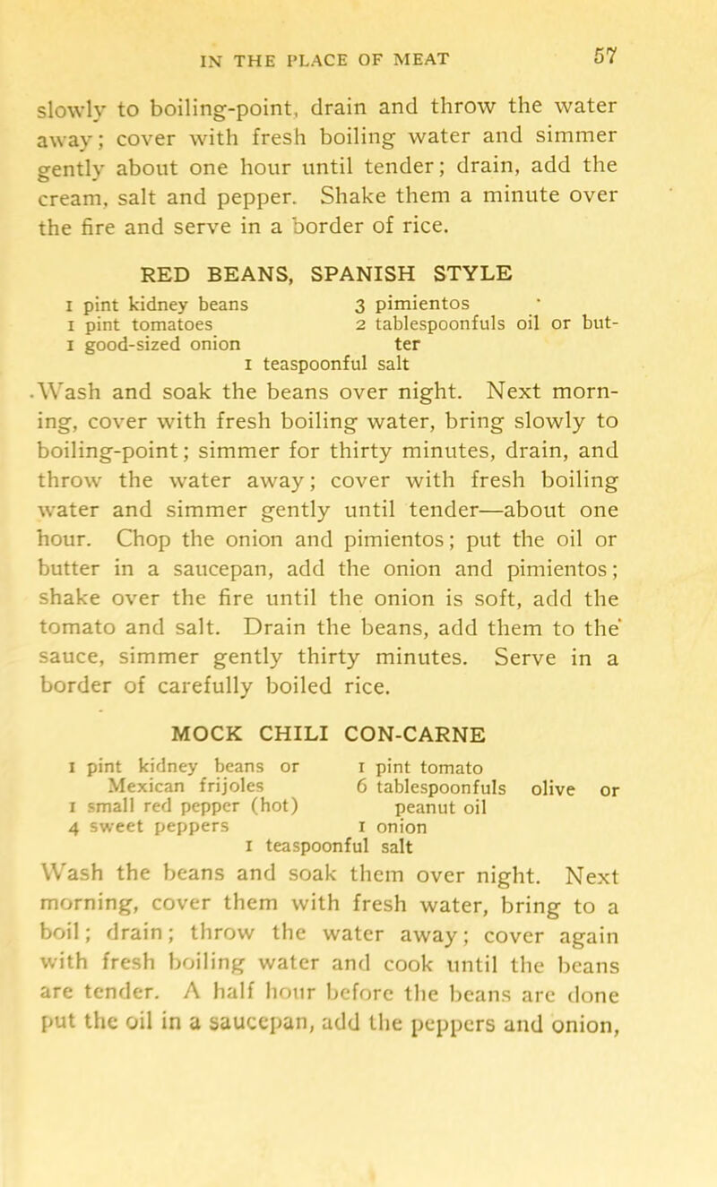 slowly to boiling-point, drain and throw the water away; cover with fresh boiling water and simmer gently about one hour until tender; drain, add the cream, salt and pepper. Shake them a minute over the fire and serve in a border of rice. RED BEANS, SPANISH STYLE I pint kidney beans 3 pimientos I pint tomatoes 2 tablespoonfuls oil or but- I good-sized onion ter I teaspoonful salt • Wash and soak the beans over night. Next morn- ing, cover with fresh boiling water, bring slowly to boiling-point; simmer for thirty minutes, drain, and throw the water away; cover with fresh boiling water and simmer gently until tender—about one hour. Chop the onion and pimientos; put the oil or butter in a saucepan, add the onion and pimientos; shake over the fire until the onion is soft, add the tomato and salt. Drain the beans, add them to the sauce, simmer gently thirty minutes. Serve in a border of carefully boiled rice. MOCK CHILI CON-CARNE I pint kidney beans or i pint tomato Mexican frijoles 6 tablespoonfuls olive or I small red pepper (hot) peanut oil 4 sweet peppers i onion I teaspoonful salt Wash the beans and soak them over night. Next morning, cover them with fresh water, bring to a boil; drain; throw the water away; cover again with fresh boiling water and cook until the beans are tender. A half hour before the beans are done put the oil in a saucepan, add the peppers and onion,
