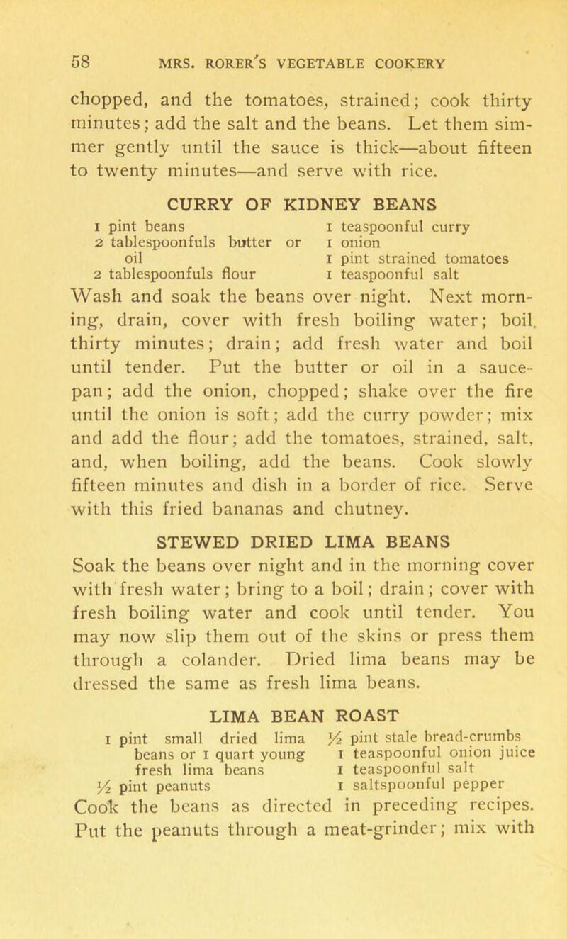 chopped, and the tomatoes, strained; cook thirty minutes; add the salt and the beans. Let them sim- mer gently until the sauce is thick—about fifteen to twenty minutes—and serve with rice. CURRY OF KIDNEY BEANS 1 pint beans i teaspoonful curry 2 tablespoonfuls butter or i onion oil I pint strained tomatoes 2 tablespoonfuls flour i teaspoonful salt Wash and soak the beans over night. Next morn- ing, drain, cover with fresh boiling water; boil, thirty minutes; drain; add fresh water and boil until tender. Put the butter or oil in a sauce- pan ; add the onion, chopped; shake over the fire until the onion is soft; add the curry powder; mix and add the flour; add the tomatoes, strained, salt, and, when boiling, add the beans. Cook slowly fifteen minutes and dish in a border of rice. Serve with this fried bananas and chutney. STEWED DRIED LIMA BEANS Soak the beans over night and in the morning cover with fresh water; bring to a boil; drain; cover with fresh boiling water and cook until tender. You may now slip them out of the skins or press them through a colander. Dried lima beans may be dressed the same as fresh lima beans. LIMA BEAN ROAST I pint small dried lima pint stale bread-crurnbs beans or i quart young i teaspoonful onion juice fresh lima beans i teaspoonful salt pint peanuts i saltspoonful pepper Cook the beans as directed in preceding recipes. Put the peanuts through a meat-grinder; mix with