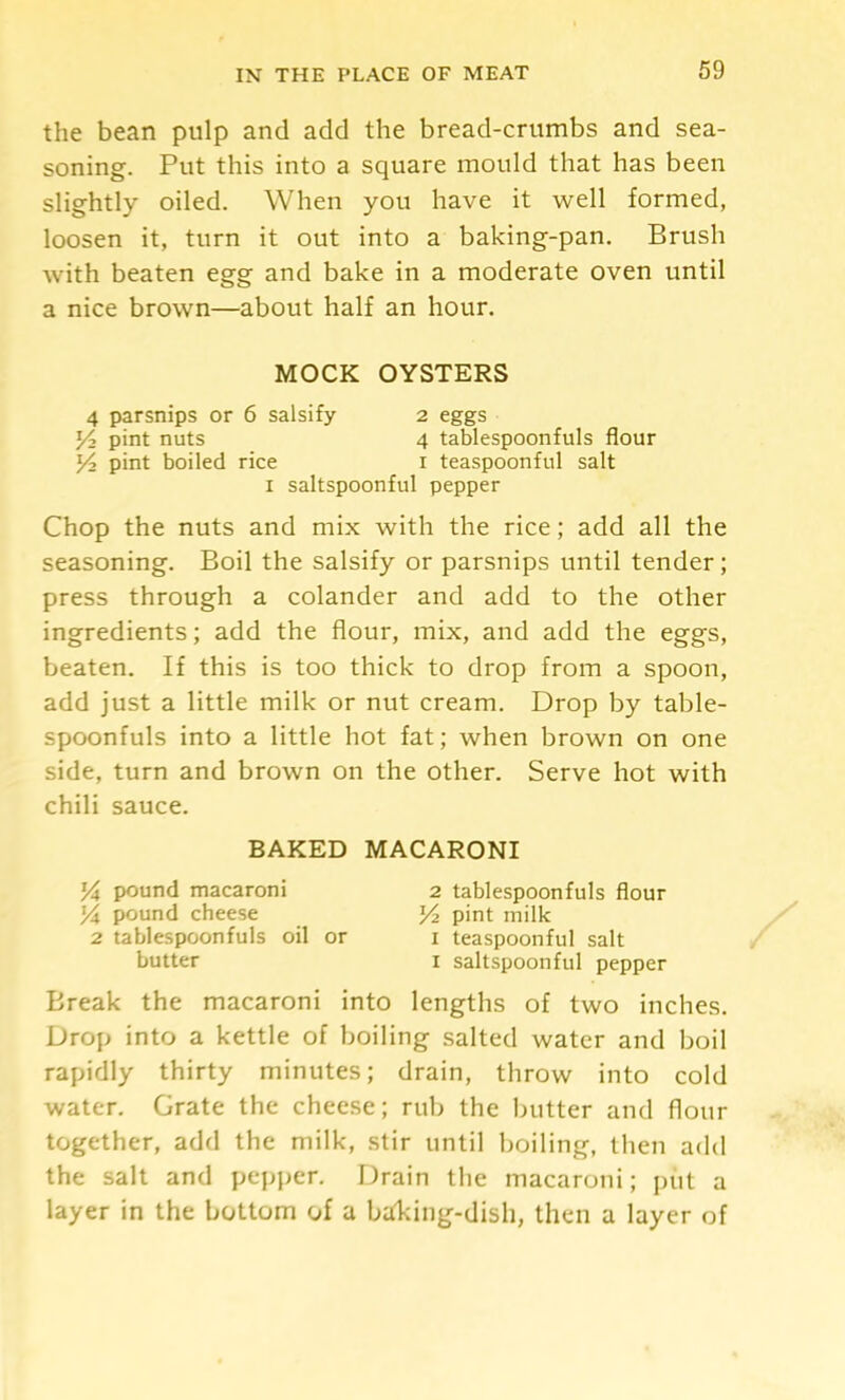 the bean pulp and add the bread-crumbs and sea- soning. Put this into a square mould that has been slightly oiled. When you have it well formed, loosen it, turn it out into a baking-pan. Brush with beaten egg and bake in a moderate oven until a nice brown—about half an hour. MOCK OYSTERS 4 parsnips or 6 salsify 2 eggs Yi pint nuts 4 tablespoonfuls flour Y-y pint boiled rice i teaspoonful salt I saltspoonful pepper Chop the nuts and mix with the rice; add all the seasoning. Boil the salsify or parsnips until tender; press through a colander and add to the other ingredients; add the flour, mix, and add the eggs, beaten. If this is too thick to drop from a spoon, add just a little milk or nut cream. Drop by table- spoonfuls into a little hot fat; when brown on one side, turn and brown on the other. Serve hot with chili sauce. BAKED MACARONI pound macaroni 2 tablespoonfuls flour Yx pound cheese Yt. pint milk 2 tablespoonfuls oil or i teaspoonful salt butter I saltspoonful pepper Break the macaroni into lengths of two inches. Drop into a kettle of boiling salted water and boil rapidly thirty minutes; drain, throw into cold water. Grate the cheese; rub the butter and flour together, add the milk, stir until boiling, then add the salt and pepper. Drain the macaroni; put a layer in the bottom of a balcing-dish, then a layer of