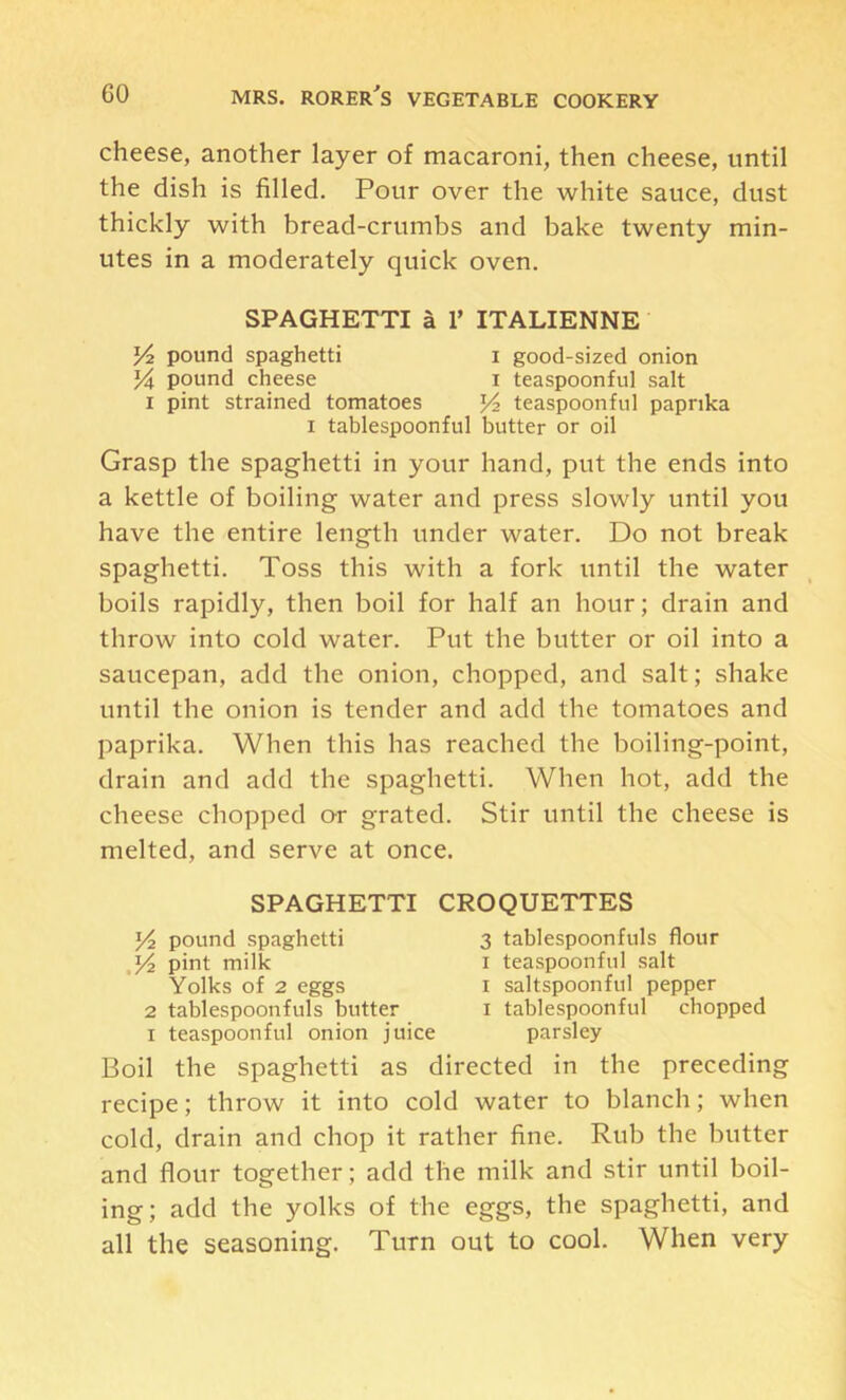 cheese, another layer of macaroni, then cheese, until the dish is filled. Pour over the white sauce, dust thickly with bread-crumbs and bake twenty min- utes in a moderately quick oven. SPAGHETTI a 1’ ITALIENNE pound spaghetti i good-sized onion pound cheese i teaspoonful salt 1 pint strained tomatoes teaspoonful paprika I tablespoonful butter or oil Grasp the spaghetti in your hand, put the ends into a kettle of boiling water and press slowly until you have the entire length under water. Do not break spaghetti. Toss this with a fork until the water boils rapidly, then boil for half an hour; drain and throw into cold water. Put the butter or oil into a saucepan, add the onion, chopped, and salt; shake until the onion is tender and add the tomatoes and paprika. When this has reached the boiling-point, drain and add the spaghetti. When hot, add the cheese chopped or grated. Stir until the cheese is melted, and serve at once. SPAGHETTI CROQUETTES pound spaghetti 3 tablespoonfuls flour pint milk i teaspoonful salt Yolks of 2 eggs I saltspoonful pepper 2 tablespoonfuls butter i tablespoonful chopped I teaspoonful onion juice parsley Boil the spaghetti as directed in the preceding recipe; throw it into cold water to blanch; when cold, drain and chop it rather fine. Rub the butter and flour together; add the milk and stir until boil- ing; add the yolks of the eggs, the spaghetti, and all the seasoning. Turn out to cool. When very