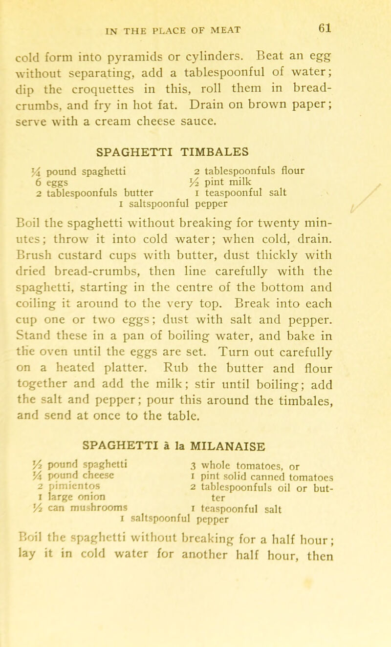 cold form into pyramids or cylinders. Beat an egg without separating, add a tablespoonful of water; dip the croquettes in this, roll them in bread- crumbs, and fry in hot fat. Drain on brown paper; serve with a cream cheese sauce. SPAGHETTI TIMBALES pound spaghetti 2 tablespoonfuls flour 6 eggs H pint milk 2 tablespoonfuls butter i teaspoonful salt I saltspoonful pepper Boil the Spaghetti without breaking for twenty min- utes; throw it into cold water; when cold, drain. Brush custard cups with butter, dust thickly with dried bread-crumbs, then line carefully with the spaghetti, starting in the centre of the bottom and coiling it around to the very top. Break into each cup one or two eggs; dust with salt and pepper. Stand these in a pan of boiling water, and bake in the oven until the eggs are set. Turn out carefully on a heated platter. Rub the butter and flour together and add the milk; stir until boiling; add the salt and pepper; pour this around the timbales, and send at once to the table. SPAGHETTI a la MILANAISE pound spaghetti 14 pound cheese 2 pimientos I large onion can mushrooms 3 whole tomatoes, or 1 pint solid canned tomatoes 2 tablespoonfuls oil or but- ter I teaspoonful salt saltspoonful pepper Boil the spaghetti without breaking for a half hour; lay it in cold water for another half hour, then