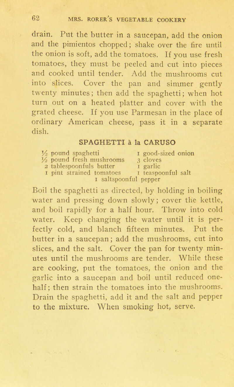 drain. Put the butter in a saucepan, add the onion and the pimientos chopped; shake over the fire until the onion is soft, add the tomatoes. If you use fresh tomatoes, they must be peeled and cut into pieces and cooked until tender. Add the mushrooms cut into slices. Cover the pan and simmer gently twenty minutes; then add the spaghetti; when hot turn out on a heated platter and cover with the grated cheese. If you use Parmesan in the place of ordinary American cheese, pass it in a separate dish. SPAGHETTI a la CARUSO Y2 pound spaghetti I good-sized onion V2 pound fresh mushrooms 3 cloves 2 tahlespoonfuls butter i garlic I pint strained tomatoes i teaspoonful salt I saltspoonful pepper Boil the spaghetti as directed, by holding in boiling water and pressing down slowly; cover the kettle, and boil rapidly for a half hour. Throw into cold water. Keep changing the water until it is per- fectly cold, and blanch fifteen minutes. Put the butter in a saucepan; add the mushrooms, cut into slices, and the salt. Cover the pan for twenty min- utes until the mushrooms are tender. While these are cooking, put the tomatoes, the onion and the garlic into a saucepan and boil until reduced one- half ; then strain the tomatoes into the mushrooms. Drain the spaghetti, add it and the salt and pepper to the mixture. When smoking hot, serve.