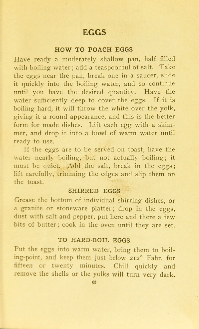 EGGS HOW TO POACH EGGS Have ready a moderately shallow pan, half filled with boiling water; add a teaspoonful of salt. Take the eggs near the pan, break one in a saucer, slide it quickly into the boiling water, and so continue until you have the desired quantity. Have the water sufficiently deep to cover the eggs. If it is boiling hard, it will throw the white over the yolk, giving it a round appearance, and this is the better form for made dishes. Lift each egg with a skim- mer, and drop it into a bowl of warm water until ready to use. If the eggs are to be served on toast, have the water nearly boiling, but not actually boiling; it must be quiet. Add the salt, break in the eggs; lift carefully, trimming the edges and slip them on the toast. SHIRRED EGGS Grease the bottom of individual shirring dishes, or a granite or stoneware platter; drop in the eggs, dust with salt and pepper, put here and there a few bits of butter; cook in the oven until they are set. TO HARD-BOIL EGGS Put the eggs into warm water, bring them to boil- ing-point, and keep them just below 212° Fahr. for fifteen or twenty minutes. Chill quickly and remove the shells or the yolks will turn very dark.