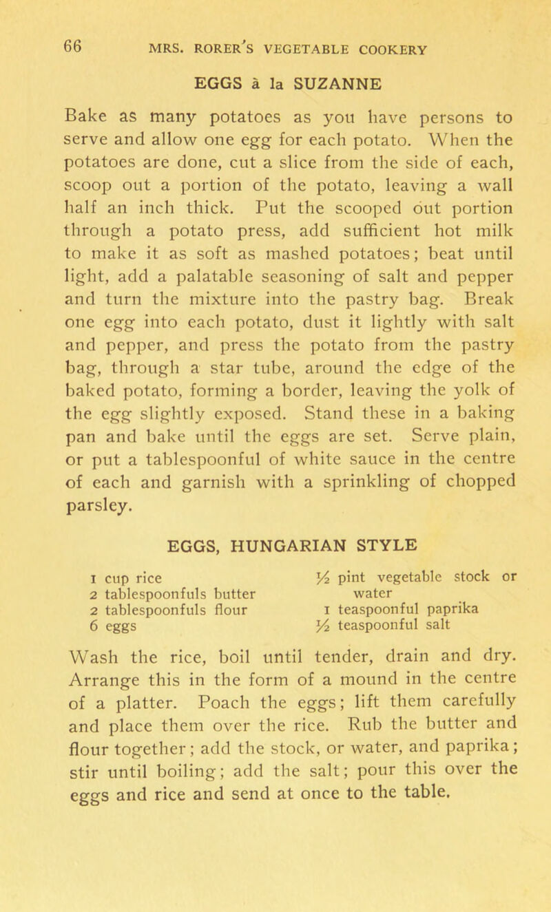 EGGS a la SUZANNE Bake as many potatoes as you have persons to serve and allow one egg for each potato. When the potatoes are done, cut a slice from the side of each, scoop out a portion of the potato, leaving a wall half an inch thick. Put the scooped out portion through a potato press, add sufficient hot milk to make it as soft as mashed potatoes; beat until light, add a palatable seasoning of salt and pepper and turn the mixture into the pastry bag. Break one egg into each potato, dust it lightly with salt and pepper, and press the potato from the pastry bag, through a star tube, around the edge of the baked potato, forming a border, leaving the yolk of the egg slightly exposed. Stand these in a baking pan and bake until the eggs are set. Serve plain, or put a tablespoonful of white sauce in the centre of each and garnish with a sprinkling of chopped parsley. Wash the rice, boil until tender, drain and dry. Arrange this in the form of a mound in the centre of a platter. Poach the eggs; lift them carefully and place them over the rice. Rub the butter and flour together; add the stock, or water, and paprika; stir until boiling; add the salt; pour this over the eggs and rice and send at once to the table. EGGS, HUNGARIAN STYLE 1 cup rice 2 tablespoonfuls butter 2 tablespoonfuls flour 6 eggs pint vegetable stock or water I teaspoonful paprika teaspoonful salt