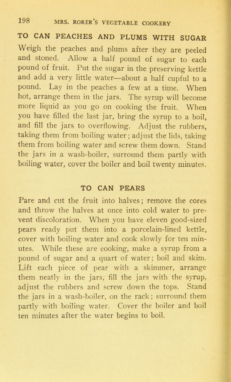 TO CAN PEACHES AND PLUMS WITH SUGAR Weigh the peaches and plums after they are peeled and stoned. Allow a half pound of sugar to each pound of fruit. Put the sugar in the preserving kettle and add a very little water—about a half cupful to a pound. Lay in the peaches a few at a time. When hot, arrange them in the jars. The syrup will become more liquid as you go on cooking the fruit. When you have filled the last jar, bring the syrup to a boil, and fill the jars to overflowing. Adjust the rubbers, taking them from boiling water; adjust the lids, taking them from boiling water and screw them down. Stand the jars in a wash-boiler, surround them partly with boiling water, cover the boiler and boil twenty minutes. TO CAN PEARS Pare and cut the fruit into halves; remove the cores and throw the halves at once into cold water to pre- vent discoloration. When you have eleven good-sized pears ready put them into a porcelain-lined kettle, cover with boiling water and cook slowly for ten min- utes. While these are cooking, make a syrup from a pound of sugar and a quart of water; boil and skim. Lift each piece of pear with a skimmer, arrange them neatly in the jars, fill the jars with the syrup, adjust the rubbers and screw down the tops. Stand the jars in a wash-boiler, on the rack; surround them partly with boiling water. Cover the boiler and boil ten minutes after the water begins to boil.