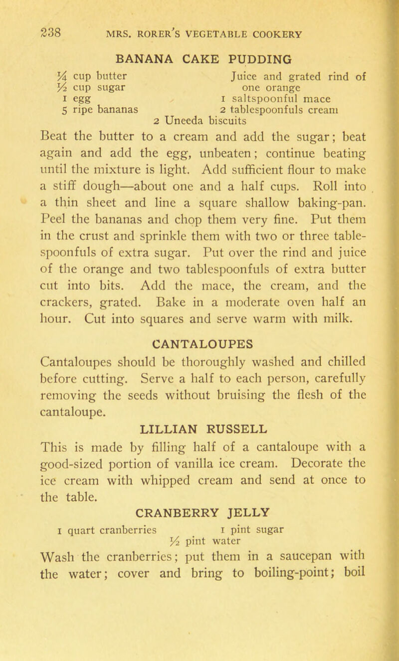 BANANA CAKE PUDDING % cup butter Juice and grated rind of Yz cup sugar one orange I egg I saltspoonful mace 5 ripe bananas 2 tablespoonfuls cream 2 Uneeda biscuits Beat the butter to a cream and add the sugar; beat again and add the egg, unbeaten; continue beating until the mixture is light. Add sufificient flour to make a stiff dough—about one and a half cups. Roll into a thin sheet and line a square shallow baking-pan. Peel the bananas and chop them very fine. Put them in the crust and sprinkle them with two or three table- spoonfuls of extra sugar. Put over the rind and juice of the orange and two tablespoonfuls of extra butter cut into bits. Add the mace, the cream, and the crackers, grated. Bake in a moderate oven half an hour. Cut into squares and serve warm with milk. CANTALOUPES Cantaloupes should be thoroughly washed and chilled before cutting. Serve a half to each person, carefully removing the seeds without bruising the flesh of the cantaloupe. LILLIAN RUSSELL This is made by filling half of a cantaloupe with a good-sized portion of vanilla ice cream. Decorate the ice cream with whipped cream and send at once to the table. CRANBERRY JELLY I quart cranberries i pint sugar Yi pint water Wash the cranberries; put them in a saucepan with the water; cover and bring to boiling-point; boil