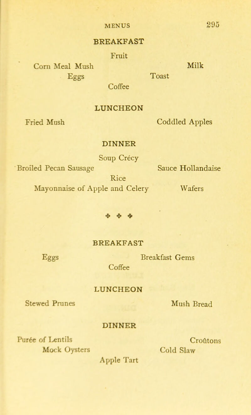 BREAKFAST Fruit Corn Meal Mush Milk Eggs Toast Coffee LUNCHEON Fried Mush Coddled Apples DINNER Soup Crecy Broiled Pecan Sausage Sauce Hollandaise Rice Mayonnaise of Apple and Celery Wafers ^ BREAKFAST Eggs Breakfast Gems Coffee LUNCHEON Stewed Prunes Mush Bread DINNER Pur^e of Lentils Mock Oysters Crohtons Cold Slaw Apple Tart