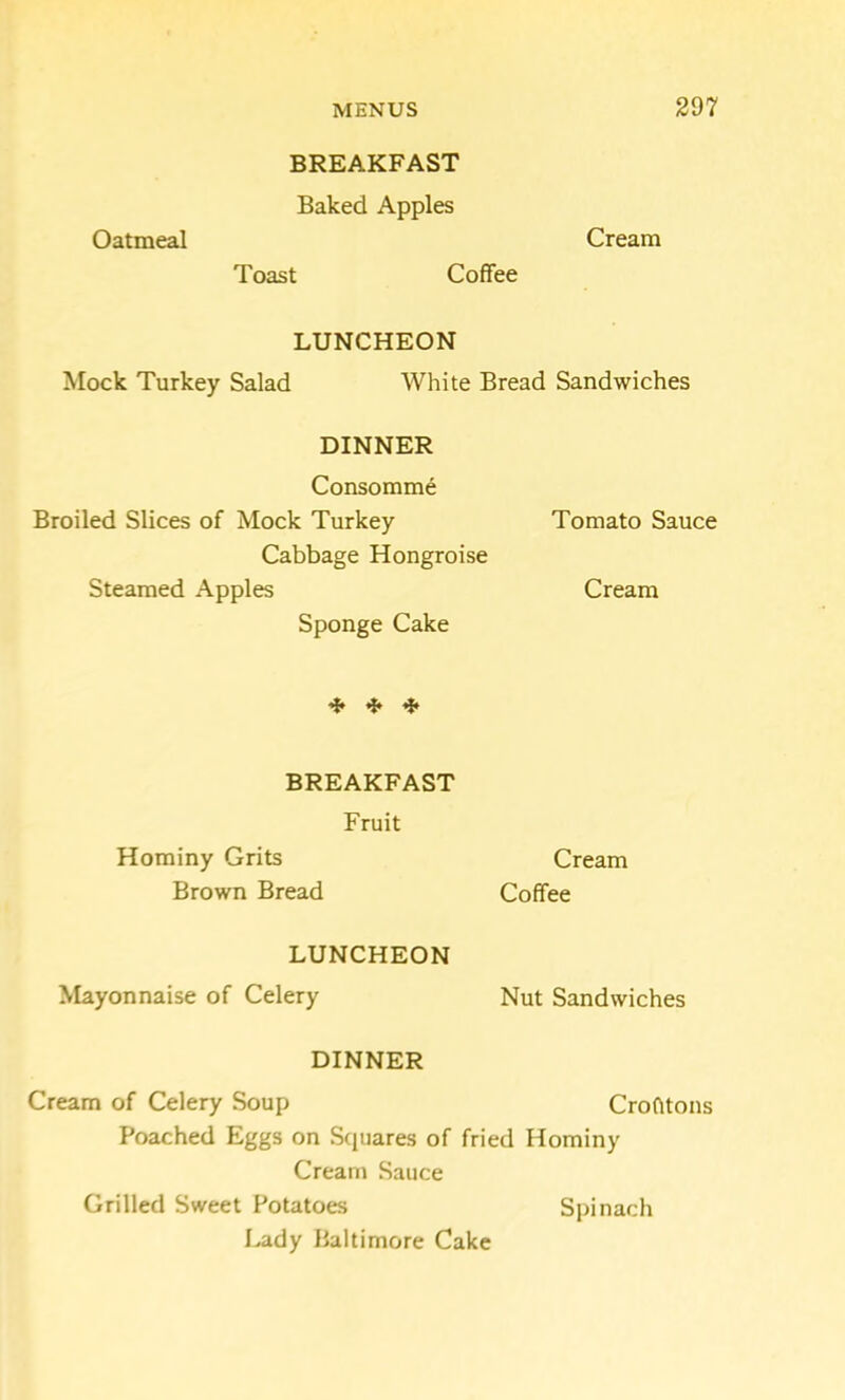 BREAKFAST Baked Apples Oatmeal Cream Toast Coffee LUNCHEON Mock Turkey Salad White Bread Sandwiches DINNER Consomme Broiled Slices of Mock Turkey Tomato Sauce Cabbage Hongroise Steamed Apples Cream Sponge Cake ^ ^ BREAKFAST Fruit Hominy Grits Cream Brown Bread Coffee LUNCHEON Mayonnaise of Celery Nut Sandwiches DINNER Cream of Celery Soup Crofttons Poached Eggs on Squares of fried Hominy Cream Sauce Grilled Sweet Potatoes Spinach Lady Baltimore Cake