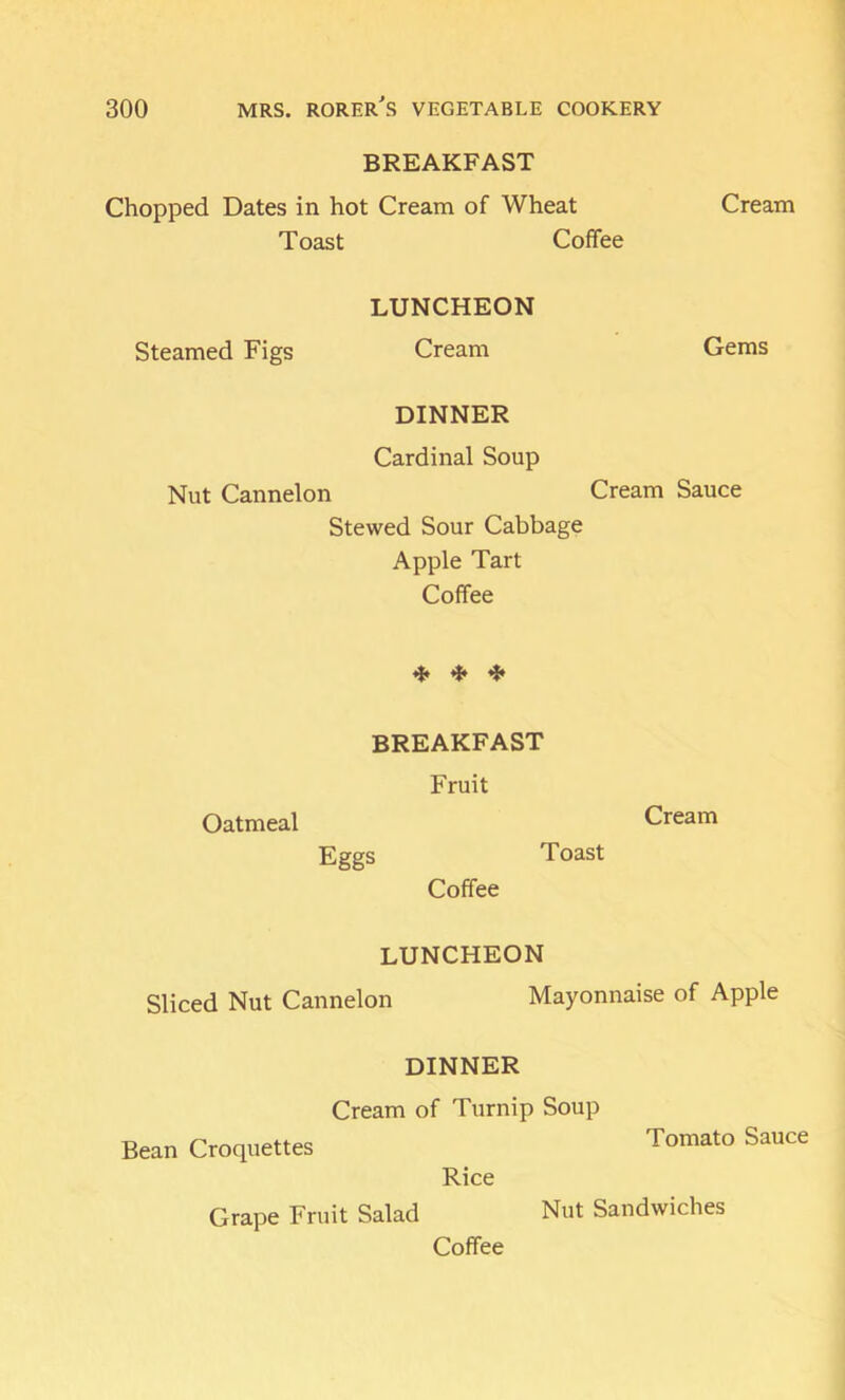 BREAKFAST Chopped Dates in hot Cream of Wheat Cream Toast Coffee LUNCHEON Steamed Figs Cream Gems DINNER Cardinal Soup Nut Cannelon Cream Sauce Stewed Sour Cabbage Apple Tart Coffee ^ if, ^ BREAKFAST Fruit Oatmeal Cream Eggs Toast Coffee LUNCHEON Sliced Nut Cannelon Mayonnaise of Apple DINNER Cream of Turnip Soup Bean Croquettes Rice Grape Fruit Salad Tomato Sauce Coffee Nut Sandwiches