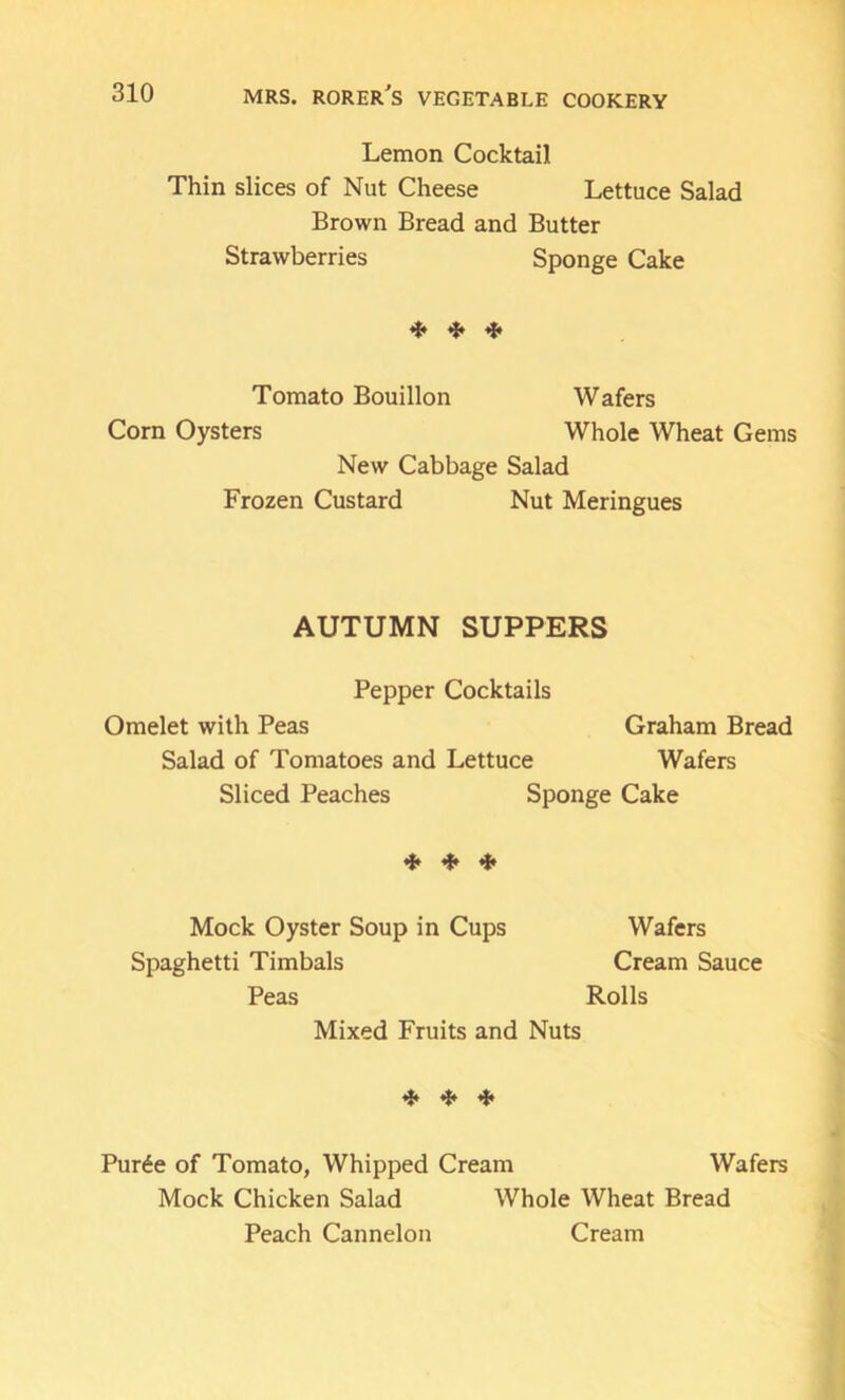 Lemon Cocktail Thin slices of Nut Cheese Lettuce Salad Brown Bread and Butter Strawberries Sponge Cake ^ ^ Tomato Bouillon Wafers Corn Oysters Whole Wheat Gems New Cabbage Salad Frozen Custard Nut Meringues AUTUMN SUPPERS Pepper Cocktails Omelet with Peas Graham Bread Salad of Tomatoes and Lettuce Wafers Sliced Peaches Sponge Cake iff if. Mock Oyster Soup in Cups Wafers Spaghetti Timbals Cream Sauce Peas Rolls Mixed Fruits and Nuts ^ ^ Pur6e of Tomato, Whipped Cream Wafers Mock Chicken Salad Whole Wheat Bread Peach Cannelon Cream