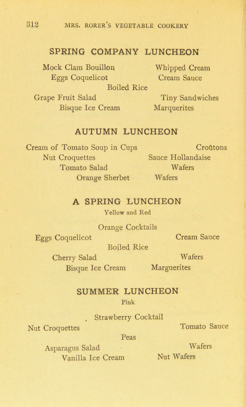 SPRING COMPANY LUNCHEON Mock Clam Bouillon Eggs Coquelicot Boiled Rice Grape Fruit Salad Bisque Ice Cream Whipped Cream Cream Sauce Tiny Sandwiches Marquerites AUTUMN LUNCHEON Cream of Tomato Soup in Cups Nut Croquettes Tomato Salad Orange Sherbet CroGtons Sauce Hollandaise Wafers Wafers A SPRING LUNCHEON Yellow and Red Orange Cocktails Eggs Coquelicot Cream Sauce Boiled Rice Cherry Salad Wafers Bisque Ice Cream Marguerites SUMMER LUNCHEON Pink , Strawberry Cocktail Nut Croquettes Tomato Sauce Peas Asparagus Salad Wafers Vanilla Ice Cream Nut Wafers