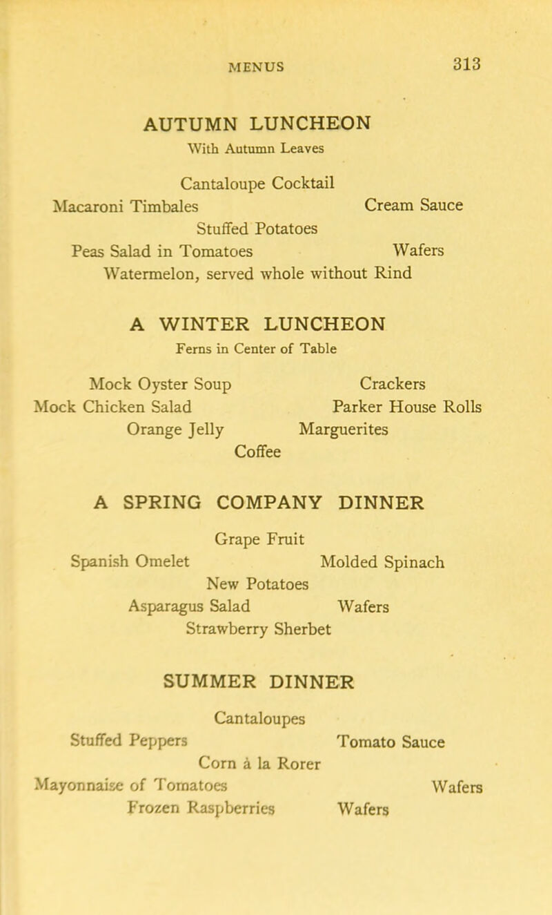 AUTUMN LUNCHEON With Autumn Leaves Cantaloupe Cocktail Macaroni Timbales Cream Sauce Stuffed Potatoes Peas Salad in Tomatoes Wafers Watermelon, served whole without Rind A WINTER LUNCHEON Ferns in Center of Table Mock Oyster Soup Crackers Mock Chicken Salad Parker House Rolls Orange Jelly Marguerites Coffee A SPRING COMPANY DINNER Grape Fruit Spanish Omelet Molded Spinach New Potatoes Asparagus Salad Wafers Strawberry Sherbet SUMMER DINNER Cantaloupes Stuffed Peppers Tomato Sauce Corn a la Rorer Mayonnaise of Tomatoes Wafers Frozen Raspberries Wafers