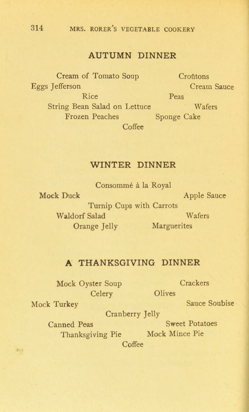 AUTUMN DINNER Cream of Tomato Soup Eggs Jefferson Rice String Bean Salad on Lettuce Frozen Peaches Coffee Crohtons Cream Sauce Peas Wafers Sponge Cake WINTER DINNER Consommd a la Royal Mock Duck Apple Sauce Turnip Cups with Carrots Waldorf Salad Wafers Orange Jelly Marguerites A THANKSGIVING DINNER Mock Oyster Soup Crackers Celery Olives Mock Turkey Sauce Soubise Cranberry Jelly Canned Peas Sweet Potatoes Thanksgiving Pie Mock Mince Pie Coffee