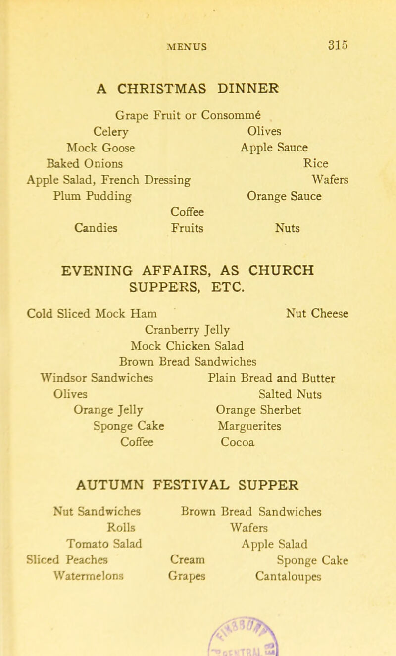 A CHRISTMAS DINNER Grape Fruit or Consomm6 Celery Mock Goose Baked Onions Apple Salad, French Dressing Plum Pudding Coffee Candies Fruits Olives Apple Sauce Rice Wafers Orange Sauce Nuts EVENING AFFAIRS, AS CHURCH SUPPERS, ETC. Cold Sliced Mock Ham Nut Cheese Cranberry Jelly Mock Chicken Salad Brown Bread Sandwiches Windsor Sandwiches Plain Bread and Butter Olives Salted Nuts Orange Jelly Orange Sherbet Sponge Cake Marguerites Coffee Cocoa AUTUMN FESTIVAL SUPPER Nut Sandwiches Rolls Tomato Salad Sliced Peaches Watermelons Brown Bread Sandwiches Wafers Apple Salad Cream Sponge Cake Grapes Cantaloupes