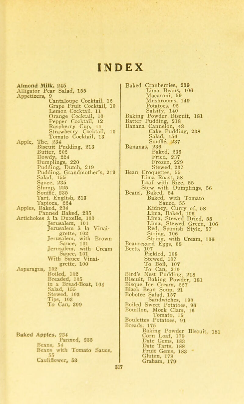 INDEX Almond Milk, 245 Alligator Pear Salad, 155 Appetizers, 9 Cantaloupe Cocktail, 12 Grape Fruit Cocktail, 10 Lemon Cocktail. 11 Orange Cocktail, 10 Pepper Cocktail, 12 Raspberry Cup, 11 Strawberry Cocktail, 10 Tomato Cocktail, 13 Apple, The, 234 Biscuit Pudding, 213 Butter, 202 Dowdy, 224 Dumplings, 220 Pudding, Dutch, 219 Pudding, Grandmother’s, 219 Salad, 155 Sauce, 235 Slump, 225 SouflSe, 235 Tart, English, 213 Tapioca, 224 Apples, Baked, 234 Panned Baked, 235 Artichokes a la Duxelle, 100 crusalem, 101 erusalem a la Vinai- grette, 102 Jerusalem, with Brown Sauce, 10] Jerusalem, with Cream Sauce, 10] With Sauce Vinai- grette, 100 Asparagus, 102 Boiled, 102 Breaded, 105 in a Bread-Boat, 104 Salad, 155 Stewed, 103 Tips, ]03 To Can, 209 Baked Apples, 234 Panned, 235 Beans, 54 Beans with Tomato Sauce, 55 Cauliflower, 53 Baked Cranberries, 239 Lima Beans, 106 Macaroni, 59 Mushrooms, 149 Potatoes, 92 Salsify, 140 Baking Powder Biscuit, 181 Batter Pudding, 218 Banana Cannelon, 43 Cake Pudding, 238 Salad, 156 Souffle, 237 Bananas, 236 Baked, 236 Fried, 237 Frozen, 229 Stewed, 237 Bean Croquettes, 55 Lima Roast, 58 Loaf with Rice, 55 Stew with Dumplings, 56 Beans, Baked, 54 Baked, with Tomato Sauce, 55 Kidney, Curry of, 68 Lima, Baked, 106 Lima, Stewed Dried, 68 Lima, Stewed Green, 106 Red, Spanish Style, 67 String, 106 String, with Cream, 106 Beauregard Eggs, 68 Beets, 107 Pickled, 108 Stewed, 107 To Boil, 107 To Can, 210 Bird’s Nest Pudding, 218 Biscuit, Baking Powder, 181 Risque Ice Cream, 227 Black Bean Soup, 21 Bobotce Salad, 157 Sandwiches, 190 Roiled Sweet Potatoes, 96 Bouillon, Mock Clam, 16 Tomato, 16 Roulettes Potatoes, 91 Breads, 176 Baking Powder Biscuit, 181 Corn Loaf, 179 Date Gems, 183 Date Tarts, ]88 Fruit Gems, 183 ' Gluten, 178 Graham, 179