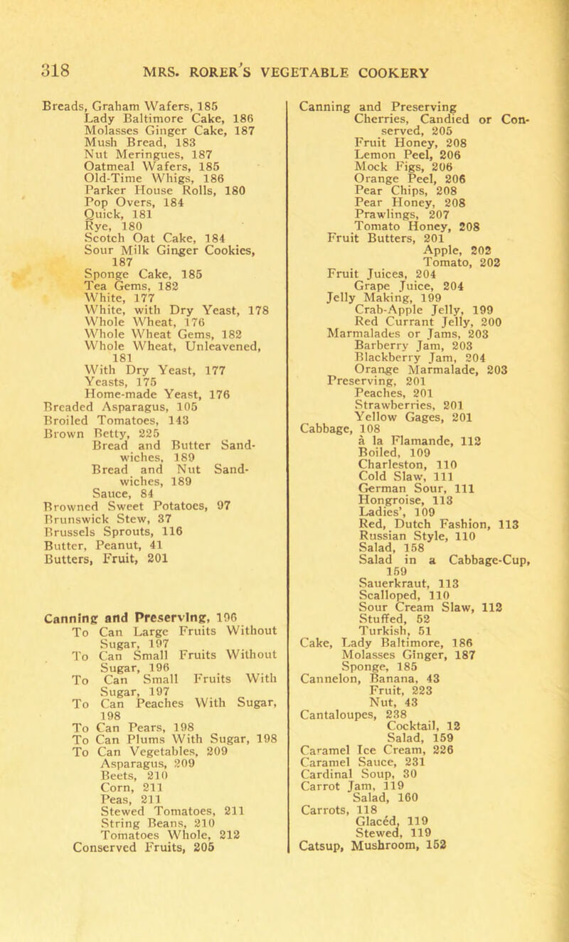 Breads, Graham Wafers, 185 Lady Baltimore Cake, 186 Molasses Ginger Cake, 187 Mush Bread, 183 Nut Meringues, 187 Oatmeal Wafers, 185 Old-Time Whigs, 186 Parker House Rolls, 180 Pop Overs, 184 Quick, 181 Rye, 180 Scotch Oat Cake, 184 Sour Milk Ginger Cookies, 187 Sponge Cake, 185 Tea Gems, 182 White, 177 White, with Dry Yeast, 178 Whole Wheat, 176 Whole Wheat Gems, 182 Whole Wheat, Unleavened, 181 With Dry Yeast, 177 Yeasts, 175 Home-made Yeast, 176 Breaded Asparagus, 105 Broiled Tomatoes, 143 Brown Betty, 225 Bread and Butter Sand- wiches, 189 Bread and Nut Sand- wiches, 189 Sauce, 84 Browned Sweet Potatoes, 97 Brunswick Stew, 37 Brussels Sprouts, 116 Butter, Peanut, 41 Butters, Fruit, 201 Canning and Preserving, 196 To Can Large Fruits Without Sugar, 197 To Can Small Fruits Without Sugar, 196 To Can Small I'ruits With Sugar, 197 To Can Peaches With Sugar, 198 To Can Pears, 198 To Can Plums With Sugar, 198 To Can Vegetables, 209 Asparagus, 209 Beets, 210 Corn, 211 Peas, 211 Stewed Tomatoes, 211 String Beans, 210 Tomatoes Whole, 212 Conserved Fruits, 205 Canning and Preserving Cherries, Candied or Con- served, 205 Fruit Honey, 208 Lemon Peel, 206 Mock Figs, 206 Orange Peel, 206 Pear Chips, 208 Pear Honey, 208 Prawlings, 207 Tomato Honey, 208 Fruit Butters, 201 Apple, 202 Tomato, 202 Fruit Juices, 204 Grape Juice, 204 Jelly Making, 199 Crab-Apple Jelly, 199 Red Currant Jelly, 200 Marmalades or Jams, 203 Barberry Jam, 203 Blackberry Jam, 204 Orange Marmalade, 203 Preserving, 201 Peaches, 201 Strawberries, 201 Yellow Gages, 201 Cabbage, 108 a la Flamande, 112 Boiled, 109 Charleston, 110 Cold Slaw, 111 German Sour, 111 Hongroise, 113 Ladies’, 109 Red, Dutch Fashion, 113 Russian Style, 110 Salad, 158 Salad in a Cabbage-Cup, 159 Sauerkraut, 113 Scalloped, 110 Sour Cream Slaw, 112 Stuffed, 52 Turkish, 51 Cake, Lady Baltimore, 186 Molasses Ginger, 187 Sponge, 185 Cannelon, Banana, 43 Fruit, 223 Nut, 43 Cantaloupes, 238 Cocktail, 12 Salad, 159 Caramel Ice Cream, 226 Caramel Sauce, 231 Cardinal Soup, 30 Carrot Jam, 119 Salad, 160 Carrots, 118 Glaced, 119 Stewed, 119 Catsup, Mushroom, 162