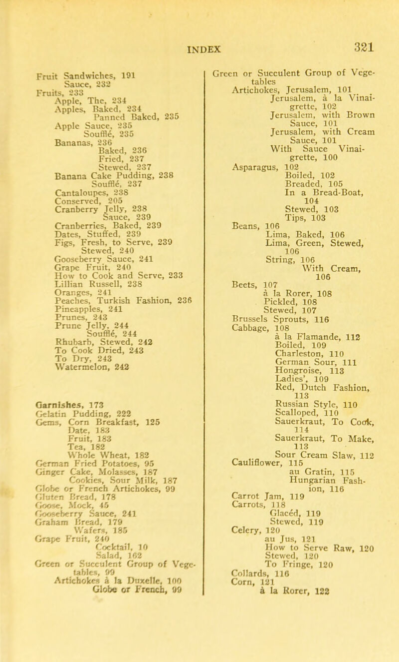 331 Fruit Sandwiches, 191 Sauce, 232 Fruits, 233 Apple, The, 234 Apples, Baked, 234 Panned Baked, 235 Apple Sauce, 235 Souffle, 235 Bananas, 236 Baked, 236 Fried, 237 Stewed, 237 Banana Cake Pudding, 238 Souffle, 237 Cantaloupes, 238 Conserved, 205 Cranberry Jelly, 238 Sauce, 239 Cranberries, Baked, 239 Dates, Stuffed, 239 Figs, Fresh, to Serve, 239 Stewed, 240 Gooseberry Sauce, 241 Grape Fruit, 240 How to Cook and Serve, 233 Lillian Russell, 238 Oranges, 241 Peaches, Turkish Fashion, 236 Pineapples, 241 Prunes, 243 Prune Jelly, 244 Souffle, 244 Rhubarb, Stewed, 242 To Cook Dried, 243 To Dry, 243 Watermelon, 242 Garnishes, 173 Gelatin Pudding, 222 Gems, Corn Breakfast, 125 Date, 183 Fruit, 183 182 Whole Wheat, 182 German Fried Potatoes, 95 Ginger Cake, Molasses, 187 Cookies, Sour Milk, 187 Globe or French Artichokes, 99 Gluten Bread, 178 (kxne. Mock, 45 Gooseberry Sauce, 241 Graham Bread, 179 Wafers, 185 Grape Fruit, 240 Cocktail, 10 Salad, 162 Green or Succulent Group of Vege- tables, 99 Artichokes 4 la DuxcIIe, 100 Globe or French, 99 Green or Succulent Group of Vege- tables Artichokes, Jerusalem, 101 Jerusalem, a la Vinai- grette, 102 Jerusalem, with Brown Sauce, 101 Jerusalem, with Cream Sauce, 101 With Sauce Vinai- grette, 100 Asparagus, 102 Boiled, 102 Breaded, 105 In a Bread-Boat, 104 Stewed, 103 Tips, 103 Beans, 106 Lima, Baked, 106 Lima, Green, Stewed, 106 String, 106 With Cream, 106 Beets, 107 a la Rorer, 108 Pickled, 108 Stewed, 107 Brussels Sprouts, 116 Cabbage, 108 a la Flamande, 112 Boiled, 109 Charleston, 110 German Sour, 111 Hongroise, 113 Ladies’, 109 Red, Dutch Fashion, 113 Russian Style, 110 Scalloped, 110 Sauerkraut, To Cook, 114 Sauerkraut, To Make, 113 Sour Cream Slaw, 112 Cauliflower, 116 au Gratin, 115 Hungarian Fash- ion, 116 Carrot Jam, 119 Carrots, 118 Glaced, 119 Stewed, 119 Celery, 120 au Jus, 121 How to Serve Raw, 120 Stewed, 120 To Fringe, 120 Collards, 110 Corn, 121 4 la Korcr, 122