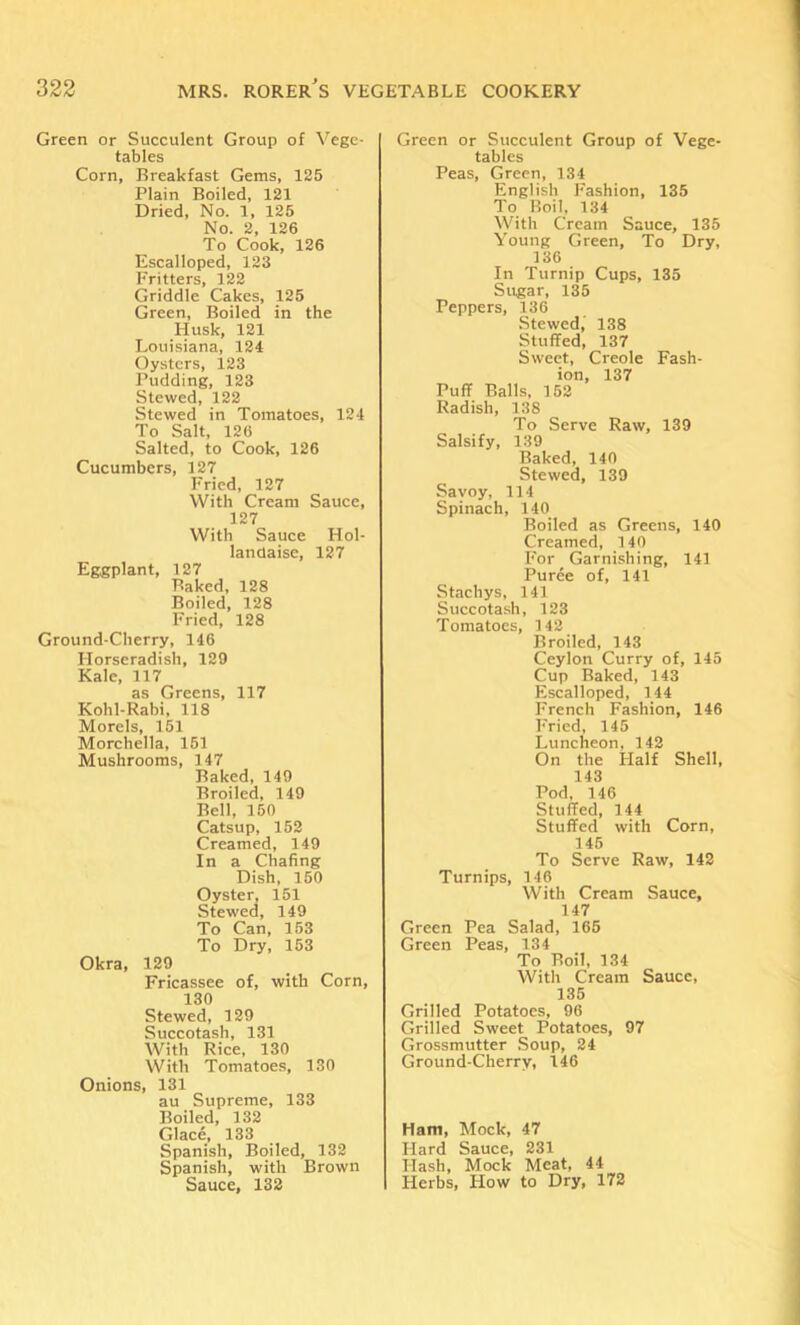 Green or Succulent Group of Vege- tables Corn, Breakfast Gems, 125 Plain Boiled, 121 Dried, No. 1, 125 No. 2, 126 To Cook, 126 Escalloped, 123 Fritters, 122 Griddle Cakes, 125 Green, Boiled in the Husk, 121 Louisiana, 124 Oysters, 123 Pudding, 123 Stewed, 122 Stewed in Tomatoes, 124 To Salt, 126 Salted, to Cook, 126 Cucumbers, 127 Fried, 127 With Cream Sauce, 127 With Sauce Hol- landaisc, 127 Eggplant, 127 Baked, 128 Boiled, 128 Fried, 128 Ground-Cherry, 146 Horseradish, 129 Kale, 117 as Greens, 117 Kohl-Rabi, 118 Morels, 151 Morchella, 151 Mushrooms, 147 Baked, 149 Broiled, 149 Bell, 150 Catsup, 152 Creamed, 149 In a Chafing Dish, 150 Oyster, 151 Stewed, 149 To Can, 153 To Dry, 153 Okra, 129 Fricassee of, with Corn, 130 Stewed, 129 Succotash, 131 With Rice, 130 With Tomatoes, 130 Onions, 131 au Supreme, 133 Boiled, 132 Glace, 133 Spanish, Boiled, 132 Spanish, with Brown Sauce, 132 Green or Succulent Group of Vege- tables Peas, Green, 134 English Fashion, 135 To Roil, 134 With Cream Sauce, 135 Young Green, To Dry, 136 In Turnip Cups, 135 Sugar, 135 Peppers, 136 Stewed,' 138 Stuffed, 137 Sweet, Creole Fash- ion, 137 Puff Balls, 152 Radish, 138 To Serve Raw, 139 Salsify, 139 Baked, 140 Stewed, 139 Savoy, 114 Spinach, 140 Boiled as Greens, 140 Creamed, 140 For Garni.shing, 141 Puree of, 141 Staehys, 141 Succota.sh, 123 Tomatoes, 142 Broiled, 143 Ceylon Curry of, 145 Cup Baked, 143 Esealloped, 144 French Fashion, 146 Fried, 145 Luncheon, 142 On the Half Shell, 143 Pod, 146 Stuffed, 144 Stuffed with Corn, 145 To Serve Raw, 142 Turnips, 146 With Cream Sauce, 147 Green Pea Salad, 165 Green Peas, 134 To Boil, 134 With Cream Sauce, 135 Grilled Potatoes, 96 Grilled Sweet Potatoes, 97 Grossmutter Soup, 24 Ground-Cherry, 146 Ham, Mock, 47 Hard Sauce, 231 Hash, Mock Meat, 44 Herbs, How to Dry, 172