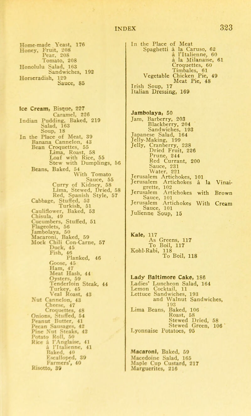 Home-made Yeast, 176 Honey, Fruit, 208 Pear, 208 Tomato, 208 Honolulu Salad, 163 Sandwiches, 192 Horseradish, 129 Sauce, 85 Ice Cream, Bisque, 227 Caramel, 226 Indian Pudding, Baked, 219 Salad, 163 Soup, 18 In the Place of Meat, 39 Banana Cannelon, 43 Bean Croquettes, 55 Lima, Roast, 58 Loaf with Rice, 55 Stew with Dumplings, 56 Beans, Baked, 54 With Tomato Sauce, 55 Curry of Kidney, 58 Lima, Stewed, Dried, 58 Red, Spanish Style, 57 Cabbage, Stuffed, 52 Turkish, 51 Cauliffower, Baked, 53 Chisula, 49 Cucumbers, Stuffed, 51 Flageolets, 56 Jambolaya, 50 Macaroni, Baked, 59 Mock Chili Con-Carne, 57 Duck, 45 Fish, 46 Planked, 46 Goose, 45 Ham, 47 Meat Hash, 44 Oysters, 59 Tenderloin Steak, 44 Turkey, 45 Veal Roast, 43 Nut Cannelon, 43 Cheese, 47 Croquettes, 48 Onions, Stuffed, 54 Peanut Butter, 41 Pecan Sausages, 42 Pine Nut Steaks, 42 Potato Roll, 50 Rice 4 I’Anglaise, 41 a ritalienne, 41 Baked, 40 Plscalloped, 39 Farmers', 40 Risotto, 39 In the Place of Meat Spaghetti a la Caruso, 62 a ritalienne, 60 a la Milanaise, 61 Croquettes, 60 Timbales, 61 Vegetable Chicken Pie, 49 Meat Pie, 48 Irish Soup, 17 Italian Dressittg, 169 Jambolaya, 50 Jam, Barberry, 203 Blackberry, 204 Sandwiches, 193 Japanese Salad, 164 Jelly-Making, 199 Jelly, Cranberry, 238 Dried Fruit, 226 Prune, 244 Red Currant, 200 Sauce, 231 Water, 221 Jerusalem Artichokes, 101 Jerusalem Artichokes a la Vinai- grette, 102 Jerusalem Artichokes with Brown Sauce, 101 Jerusalem Artichokes With Cream Sauce, 101 Julienne Soup, 15 Kale, 117 As Greens, 117 To Boil, 117 Kohl-Rabi, 118 To Boil, 118 Lady Baltimore Cake, 186 Ladies’ Luncheon Salad, 164 Lemon Cocktail, 11 Lettuce Sandwiches, 193 and Walnut Sandwiches, 193 Lima Beans, Baked, 106 Roast, 58 Stewed Dried, 58 Stewed Green, 106 ‘ Lyonnaise Potatoes, 95 Macaroni, Baked, 59 Macedoine Salad, 105 Maple Cup Custard, 217 Marguerites, 216