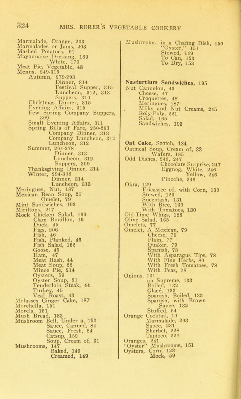Marmalade, Orange, 203 Marmalades or Jams, 203 Mashed Potatoes, 91 Mayonnaise Dressing, 169 White, 170 Meat Pie, Vegetable, 48 Menus, 249-315 Autumn, 279-293 Dinner, 314 Festival Supper, 315 Luncheon, 312, 313 Suppers, 310 Christmas Dinner, 315 Evening Affairs, 315 Few Spring Company Suppers, 309 Small Evening Affairs, 311 Spring Bills of Fare, 250-263 Company Dinner, 313 Company Luncheon, 312 Luncheon, 312 Summer, 264-278 Dinner, 313 Luncheon, 312 Suppers, 309 Thanksgiving Dinner, 314 Winter, 294-308 Dinner, 314 Luncheon, 313 Meringues, Nut, 187 Mexican Bean Soup, 21 Omelet, 79 Mint Sandwiches, 193 Miriltons, 217 Mock Chicken Salad, 160 Clam Bouillon, 16 Duck, 45 Figs, 206 I'ish, 46 Fish, Planked, 46 F'ish Salad, 162 Goose, 45 Ham, 47 Meat Hash, 44 Meat Soup, 22 Mince Pie, 214 Oysters, 59 Oyster Soup, 31 Tenderloin Steak, 44 Turkey, 45 Veal Roast, 43 Molasses Ginger Cake, 187 Morchella, 151 Morels, 151 Mush Bread, 183 Mushroom Bell, Under a, 150 Sauce, Canned, 84 Sauce, Fresh, 84 Catsup, 152 Soup, Cream of, 31 Mushrooms, 147 Baked, 149 Creamed, 149 Mushrooms in a Chafing Dish, 150 “Oyster,” 151 Stewed, 149 To Can, 153 To Dry, 153 Nasturtium Sandwiches, 195 Nut Cannelon, 43 Cheese, 47 Croquettes, 48 Meringues, 187 Milks and Nut Creams, 245 Roly-Poly, 221 Salad, 165 Sandwiches, 193 Oat Cake, Scotch, 184 Oatmeal Soup, Cream of, 33 Wafers, 185 Odd Dishes, 246, 247 Chocolate Surprise, 247 Eggnog, White, 246 Yellow, 246 Pinoche, 246 Okra, 129 Fricassee of, with Corn, 130 Stewed, 129 Succotash, 131 With Rice, 130 With Tomatoes, 130 Old-Time Whigs, 186 Olive Salad, 165 Omelets, 77 Omelet, A Mexican, 79 Cheese, 79 Plain, 77 guaker, 79 panish, 78 With Asparagus Tips, 78 With Fine Herbs, 80 With Fresh Tomatoes, 78 With Peas, 78 Onions, 131 au Supreme, 133 Boiled, 132 Glace, 133 Spanish, Boiled, 132 Spanish, with Brown Sauce, 132 Stuffed, 54 Orange Cocktail, 10 Marmalade, 203 Sauce, 231 Sherbet, 228 Tapioco, 224 Oranges, 241 “Oyster” Mushrooms, 151 Oysters, Corn, 123 Mock, 69