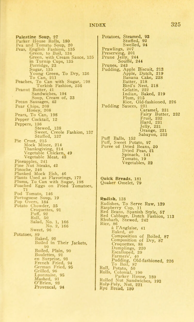 Palestine Soup, 27 Parker House Rolls, ISO Pea and Tomato Soup, 20 Peas, l^glisti P'ashion, 135 Green, to Boil, 134 Green, with Cream Sauce, 135 in Turnip Cups, 135 Porridge, 23 Sugar, 135 Young Green, To Dry, 13G To Can, 211 Peaches, To Can with Sugar, 198 Turkish Fashion, 230 Peanut Butter, 41 Sandwiches, 194 Soup, Cream of, 33 Pecan Sausages, 42 Pear Chips, 208 Honey, 208 Pears, To Can, 198 Pepper Cocktail, 12 Peppers, 136 Stewed, 138 Sweet, Creole Fashion, 137 Stuffed, 137 Pie Crust, 215 Mock Mince, 214 Thanksgiving, 214 Vegetable Chicken. 49 Vegetable Meat, 48 Pineapples, 241 Pine Nut Steaks, 42 Pinocbe, 246 Planked Mock Fish, 46 Plants Used as Flavorings, 172 Plums, To Can with Sugar, 198 Poached Eggs on Fried Tomatoes, 71 Pod Tomato, 146 Portuguese Soup, 19 Pop Overs, 184 Potato Chowder, 35 Croquettes, 91 Puff, 92 Roll, 50 Salad, No. 1, 166 No. 2, 166 Sweet, 96 Potatoes, 89 Baked, 92 Boiled in Their Jackets, 90 Boiled, Plain, 90 Boulettes, 91 en Surprise, 93 French Fried, 94 German Fried, 95 Grilled, 96 I.yonnaise, 95 \fa.shed, 91 O’Brien, 93 Provencal, 94 Potatoes, Steamed, 93 Stuffed, 93 Swelled, 94 PrawHngs, 207 Preserving, 201 Prune Jelly, 244 Souffle, 244 Prunes, 243 Pudding, Apple Biscuit, 213 Apple, Dutch, 219 Banana Cake, 238 Batter, 218 Bird’s Nest, 218 Gelatin, 222 Indian, Baked, 219 Plum, 215 Rice, Old-fashioned, 226 Pudding Sauces, 231 Caramel, 231 Fairy Butter, 232 Fruit, 232 Hard, 231 Jelly, 231 Orange, 231 Sabayon, 232 Puff Balls, 152 Puff, Sweet Potato, 97 Puree of Dried Beans, 20 Dried Peas, 21 Spinach, 141 Tomato, 19 Vegetables, 22 Quick Breads, 181 Quaker Omelet, 79 Radish, 138 Radishes, To Serve Raw, 139 Raspberry Cup, 11 Red Beans, Spanish Style, 67 Red Cabbage, Dutch Fashion, 113 Rhubarb, Stewed, 242 Rice, 86 a I’Anglaise, 41 Baked, 40 Composition of Boiled, 87 Composition of Dry, 87 Croquettes, 88 Dumplings, 220 Kiscalloped, 39 l■■armers’, 40 Pudding, Old-fashioned, 226 To Boil, 87 Roll, Potato, 50 Rolls, Colonial, 190 Parker House, 180 Rolled .Nut Sandwiches, 193 Roly-Poly, Nut, 221 Rye Bread, 180