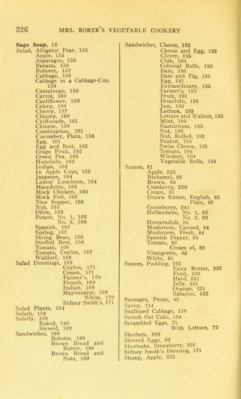 Sago Soup, 18 Salad, Alligator Pear, 155 Apple, 155 Asparagus, 155 Banana, 156 Bobotee, 157 Cabbage, 158 Cabbage in a Cabbage-Cup, 159 Cantaloupe, 159 Carrot, 160 Cauliflower, 169 Celery, 160 Cherry, 157 Chicory, 160 Chiffonade, 161 Chinese, 158 Combination, 161 Cucumber, Plain, 158 Egg, 161 Egg and Beet, 162 Grape Fruit, 162 Green Pea, 166 Honolulu, 163 Indian, 163 In Apple Cups, 156 Japanese, 164 Ladies’ Luncheon, 164 Macedoine, 166 Mock Chicken, 160 Mock Fish, 162 Nice Supper, 168 Nut, 165 Olive, 166 Potato, No. 1, 166 No. 2, 160 Spanish, 167 Spring, 167 String Bean, 156 Stuffed Beet, 156 Tomato, 166 Tomato, Ceylon, 167 Waldorf, 168 Salad Dressings, 169 Ceylon, 171 Cream, 171 Farmer’s, 170 French, 169 Italian, 169 Mayonnaise, 169 White, 170 Sidney Smith’s, 171 Salad Plants, 164 .Salads, 164 Salsify, 139 Baked, 140 Stewed, 139 Sandwiches, 189 Bobotte, 190 Brown Bread and Rutter, 189 Brown Bread and Nuts, 189 Sandwiches, Cheese, 192 Cheese and Egg, 192 Clover, 195 Club, 190 Colonial Rolls, 190 Date, 190 Date and Fig, 191 Egg, 191 Extraordinary, 195 Farmer’s, 189 Fruit, 191 Honolulu, 192 Tam, 193 Lettuce, 193 Lettuce and Walnut, 193 Mint, 193 Nasturtium, 195 Nut, 193 Nut, Rolled, 193 Peanut, 194 Swiss Cheese, 192 Tomato, 194 Windsor, 194 Vegetable Rolls, 194 Sauces, 81 Apple, 236 Bechamel, 82 Brown, 84 Cranberry, 239 Cream, 81 Drawn Butter, English, 83 Plain, 82 Gooseberry, 241 Hollandaise, No. 1, 83 No. 2, 83 Horseradish, 85 Mushroom, Canned, 84 Mushroom, Fresh, 84 Spanish Pepper, 85 Tomato, 82 Cream of, 82 Vinaigrette, 86 White, 81 Sauces, Pudding, 231 E'airy Butter, 232 Fruit, 232 Hard, 231 Jelly, 231 Orange, 231 Sabayon, 232 Sausages, Pecan, 42 Savoy, 114 Scalloped Cabbage, 110 Scotch Oat Cake, 184 Scrambled Eggs, 71 With Lettuce, 72 Sherbets, 228 Shirred Eggs, 63 Shortcake, Strawberry, 222 Sidney Smith’s Dressing, 171 Slump, Apple, 225
