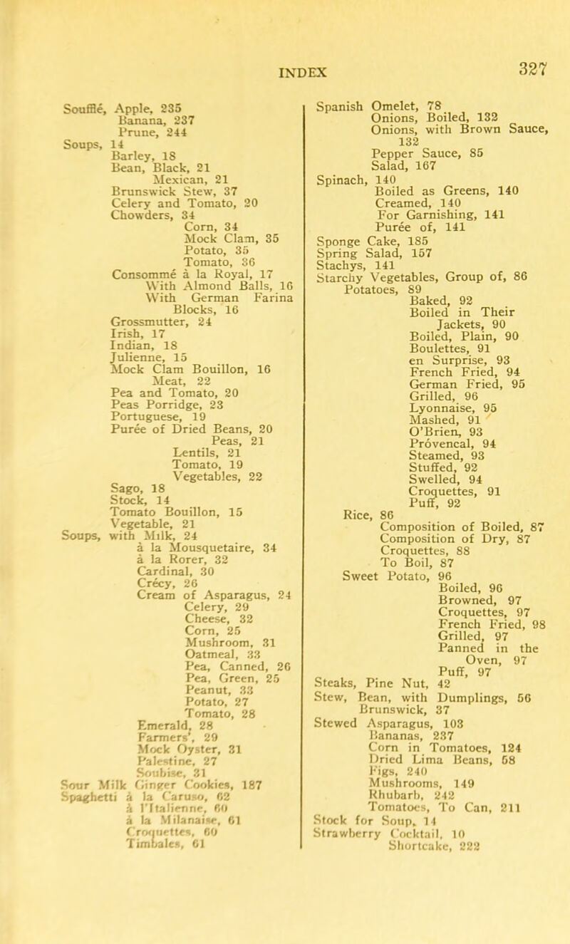 Souffle, Apple, 235 Banana, 237 Prune, 244 Soups, 14 Barley, 18 Bean, Black, 21 Mexican, 21 Brunswick Stew, 37 Celery and Tomato, 20 Chowders, 34 Com, 34 Mock Clam, 35 Potato, 35 Tomato, 86 Consomme a la Royal, 17 With Almond Balls, 16 With German Farina Blocks, 16 Grossmutter, 24 Irish, 17 Indian, 18 Julienne, 15 Mock Clam Bouillon, 16 Meat, 22 Pea and Tomato, 20 Peas Porridge, 23 Portuguese, 19 Puree of Dried Beans, 20 Peas, 21 Lentils, 21 Tomato, 19 Vegetables, 22 Sago, 18 Stock, 14 Tomato Bouillon, 15 Vegetable, 21 Soups, with Milk, 24 a la Mousquetaire, 34 a la Rorer, 32 Cardinal, 30 Crecy, 26 Cream of Asparagus, 24 Celery, 29 Cheese, 32 Corn, 25 Mushroom, 31 Oatmeal, 33 Pea, Canned, 20 Pea, Green, 25 Peanut, 33 Potato, 27 Tomato, 28 Emerald, 28 Farmers’, 29 Mock Oyster, 31 Palestine, 27 Soubise, 31 Sour Milk flinger Cookies, 187 Spaghetti i la Caruso, 62 k ITtalienne, 60 5 la Mitanaise, 61 Croiiuettes, 60 Timbales, Cl Spanish Omelet, 78 Onions, Boiled, 132 Onions, with Brown Sauce, 132 Pepper Sauce, 85 Salad, 167 Spinach, 140 Boiled as Greens, 140 Creamed, 140 For Garnishing, 141 Puree of, 141 Sponge Cake, 185 Spring Salad, 157 Stachys, 141 Starchy Vegetables, Group of, 86 Potatoes, 89 Baked, 92 Boiled in Their Jackets, 90 Boiled, Plain, 90 Boulettes, 91 en Surprise, 93 French Fried, 94 German Fried, 95 Grilled, 96 Lyonnaise, 95 Mashed, 91 O’Brien, 93 Provencal, 94 Steamed, 93 Stuffed, 92 Swelled, 94 Croquettes, 91 Puff, 92 Rice, 86 Composition of Boiled, 87 Composition of Dry, 87 Croquettes, 88 To Boil, 87 Sweet Potato, 96 Boiled, 96 Browned, 97 Croquettes, 97 French Fried, 98 Grilled, 97 Panned in the Oven, 97 Puff, 97 Steaks, Pine Nut, 42 Stew, Bean, with Dumplings, 56 Brunswick, 37 Stewed Asparagus, 103 Bananas, 237 Corn in Tomatoes, 124 Dried Lima Beans, 58 Figs, 240 Mushrooms, 149 Rhubarb, 242 Tomatoes, To Can, 211 Stock for Soup, 14 Strawberry Cocktail. 10 Shortcake, 222
