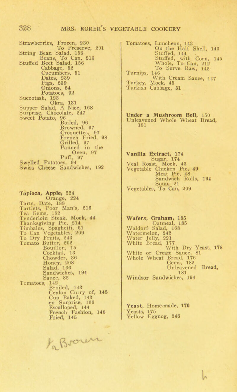 Strawberries, Frozen, 230 To Preserve, 201 String Bean Salad, 156 Beans, To Can, 210 Stuffed Beet Salad, 166 Cabbage, 52 Cucumbers, 61 Dates, 239 Figs, 239 Onions, 64 Potatoes, 92 Succotash, 123 Okra, 131 Supper Salad, A Nice, 168 Surprise, Chocolate, 247 Sweet Potato, 96 Boiled, 96 Browned, 97 Croquettes, 97 French E'ried, 98 Grilled, 97 Panned in the Oven, 97 Puff, 97 Swelled Potatoes, 94 Swiss Cheese Sandwiches, 192 Tapioca, Apple, 224 Orange, 224 Tarts, Date, 188 Tartlets, Poor Man’s, 210 Tea Gems, 182 Tenderloin Steak, Mock, 44 Thanksgiving Pie, 214 Timbales, Spaghetti, 61 To Can Vegetables, 209 To Dry Fruits, 243 Tomato Butter, 202 Bouillon, 15 Cocktail, 13 Chowder, 36 Honey, 208 Salad, 166 Sandwiches, 194 Sauce, 82 Tomatoes, 142 Broiled, 143 Ceylon Curry of, 146 Cup Baked, 143 en Surprise, 166 Escal loped, 144 French Fashion, 146 Fried, 145 Tomatoes, Luncheon, 142 On the Half Shell, 143 Stuffed, 144 Stuffed, with Corn, 145 Whole, To Can, 212 To Serve Raw, 142 Turnips, 146 With Cream Sauce, 147 Turkey, Mock, 45 Turkish Cabbage, 51 Under a Mushroom Bell, 150 Unleavened Whole Wheat Bread, 181 Vanilla Extract, 174 Sugar, 174 Veal Roast, Mock, 43 Vegetable Chicken Pie, 49 Meat Pie, 48 Sandwich Rolls, 194 Soup, 21 Vegetables, To Can, 209 Wafers, Graham, 186 Oatmeal, 186 Waldorf Salad, 168 Watermelon, 242 Water Jelly, 221 White Bread, 177 With Dry Yeast, 178 White or Cream Sauce, 81 Whole Wheat Bread, 176 Gems, 182 Unleavened Bread, 181 Windsor Sandwiches, 194 Yeast, Home-made, 176 Yeasts, 176 Yellow Eggnog, 246 i.