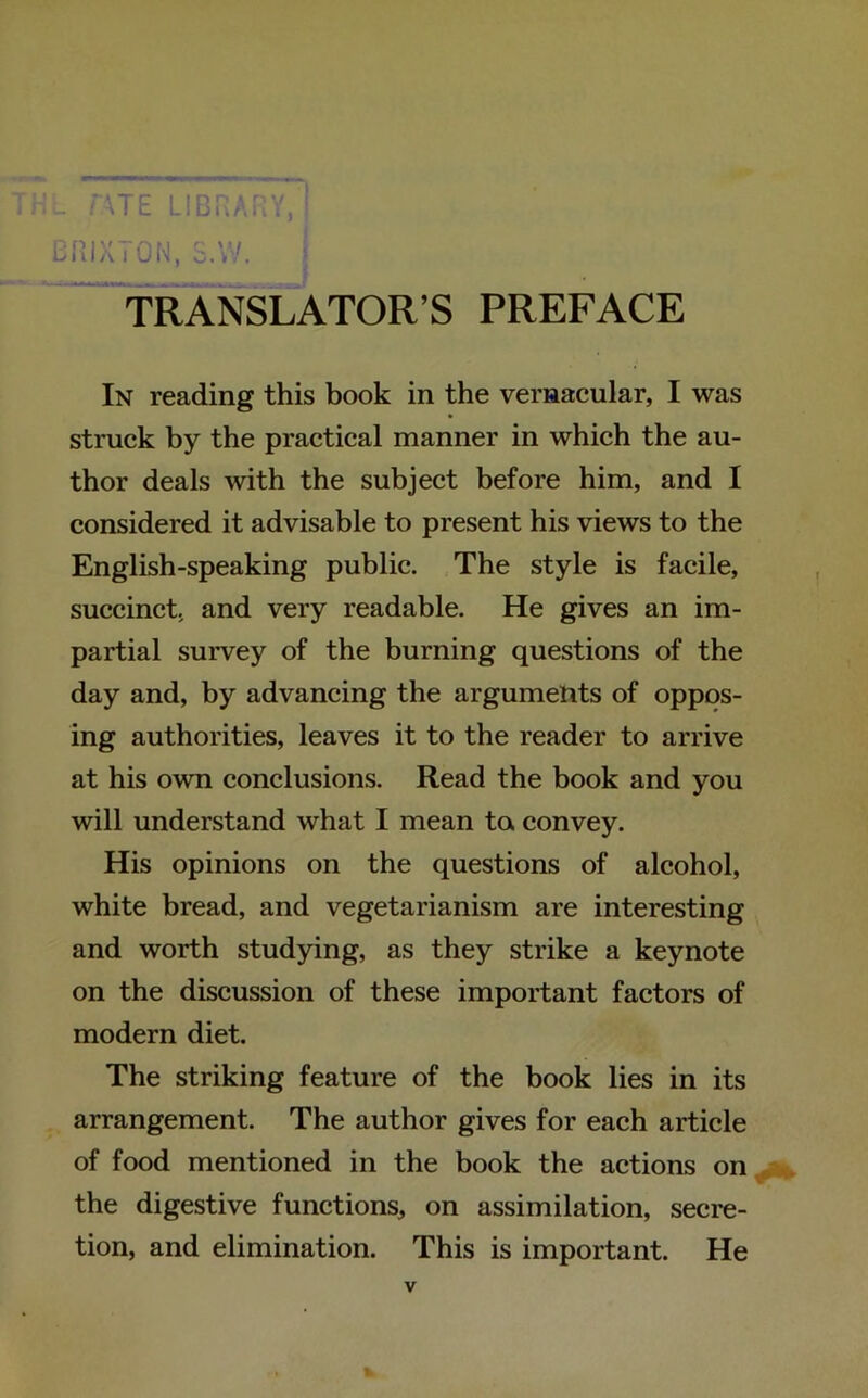 T H L r\TE LIBRARY, | BR1X70N, S.W. TRANSLATOR’S PREFACE In reading this book in the vernacular, I was struck by the practical manner in which the au- thor deals with the subject before him, and I considered it advisable to present his views to the English-speaking public. The style is facile, succinct, and very readable. He gives an im- partial survey of the burning questions of the day and, by advancing the arguments of oppos- ing authorities, leaves it to the reader to arrive at his own conclusions. Read the book and you will understand what I mean to convey. His opinions on the questions of alcohol, white bread, and vegetarianism are interesting and worth studying, as they strike a keynote on the discussion of these important factors of modern diet. The striking feature of the book lies in its arrangement. The author gives for each article of food mentioned in the book the actions on the digestive functions, on assimilation, secre- tion, and elimination. This is important. He