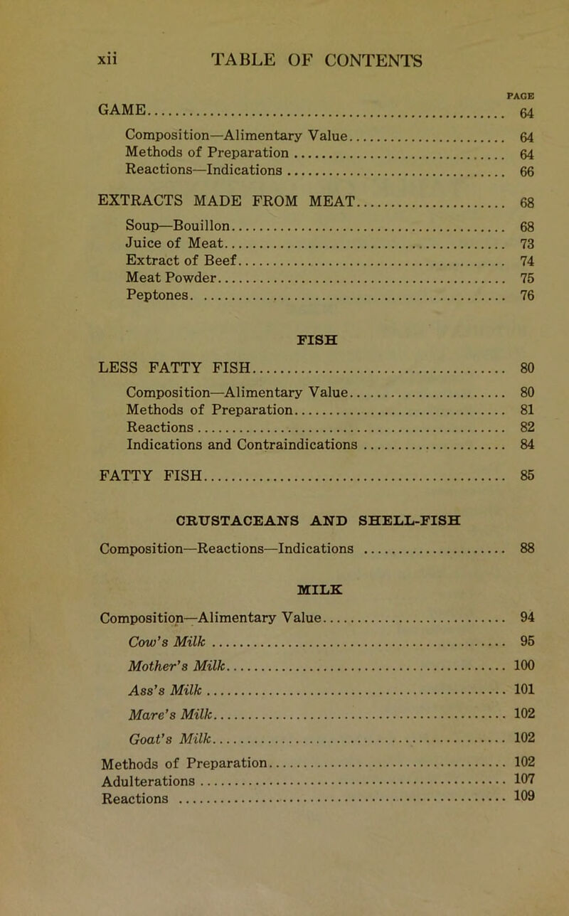 PAGE GAME 64 Composition—Alimentary Value 64 Methods of Preparation 64 Reactions—Indications 66 EXTRACTS MADE FROM MEAT 68 Soup—Bouillon 68 Juice of Meat 73 Extract of Beef 74 Meat Powder 75 Peptones 76 FISH LESS FATTY FISH 80 Composition—Alimentary Value 80 Methods of Preparation 81 Reactions 82 Indications and Contraindications 84 FATTY FISH 85 CRUSTACEANS AND SHELL-FISH Composition—Reactions—Indications 88 MILK Composition—Alimentary Value 94 Cow’s Milk 95 Mother’s Milk 100 Ass’s Milk 101 Mare’s Milk 102 Goat’s Milk 102 Methods of Preparation 102 Adulterations 107 Reactions 109