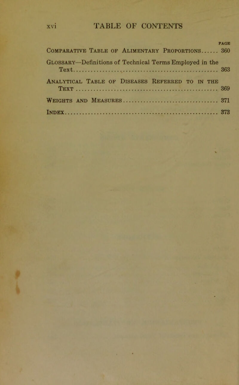 PAGE Comparative Table of Alimentary Proportions 360 Glossary—Definitions of Technical Terms Employed in the Text 363 Analytical Table of Diseases Referred to in the Text 369 Weights and Measures 371 Index 373